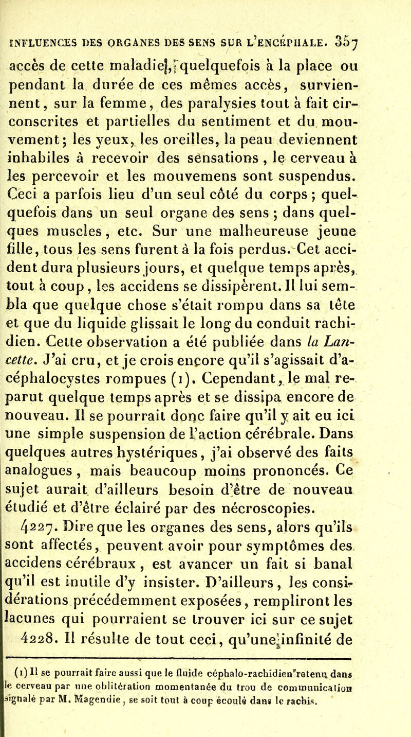 accès de cette maladief,Tquelquefois à la place ou pendant la durée de ces mêmes accès, survien- nent , sur la femme, des paralysies tout à fait cir- conscrites et partielles du sentiment et du mou- vement; les yeux, les oreilles, la peau deviennent inhabiles à recevoir des sensations , le cerveau à les percevoir et les mouvemens sont suspendus. Ceci a parfois lieu d'un seul côté du corps ; quel- quefois dans un seul organe des sens ; dans quel- ques muscles, etc. Sur une malheureuse jeune fille, tous les sens furent à la fois perdus. Cet acci- dent dura plusieurs jours, et quelque temps après, tout à coup, les accidens se dissipèrent. Il lui sem- bla que quelque chose s'était rompu dans sa tête et que du liquide glissait le long du conduit rachi- dien. Cette observation a été publiée dans la Lan- cette, J'ai cru, et je crois encore qu'il s'agissait d'a- céphalocystes rompues (1). Cependant, le mal re- parut quelque temps après et se dissipa encore de nouveau. Il se pourrait donc faire qu'il y ait eu ici une simple suspension de l'action cérébrale. Dans quelques autres hystériques, j'ai observé des faits ; analogues , mais beaucoup moins prononcés. Ce ! sujet aurait d'ailleurs besoin d'être de nouveau ; étudié et d'être éclairé par des nécroscopies. 4227. Dire que les organes des sens, alors qu'ils sont affectés, peuvent avoir pour symptômes des accidens cérébraux , est avancer un fait si banal qu'il est inutile d'y insister. D'ailleurs, les consir dérations précédemment exposées, rempliront les lacunes qui pourraient se trouver ici sur ce sujet 4228. Il résulte de tout ceci, qu'unejjnfinité de (1) Il se pourrait faire aussi que le fluide céphalo-rachïdien^rQteaq dans le cerveau par nue oblitération momentanée du trou de communication signalé par M. Magendie, se soit tout à coup écoulé dans le racbis.