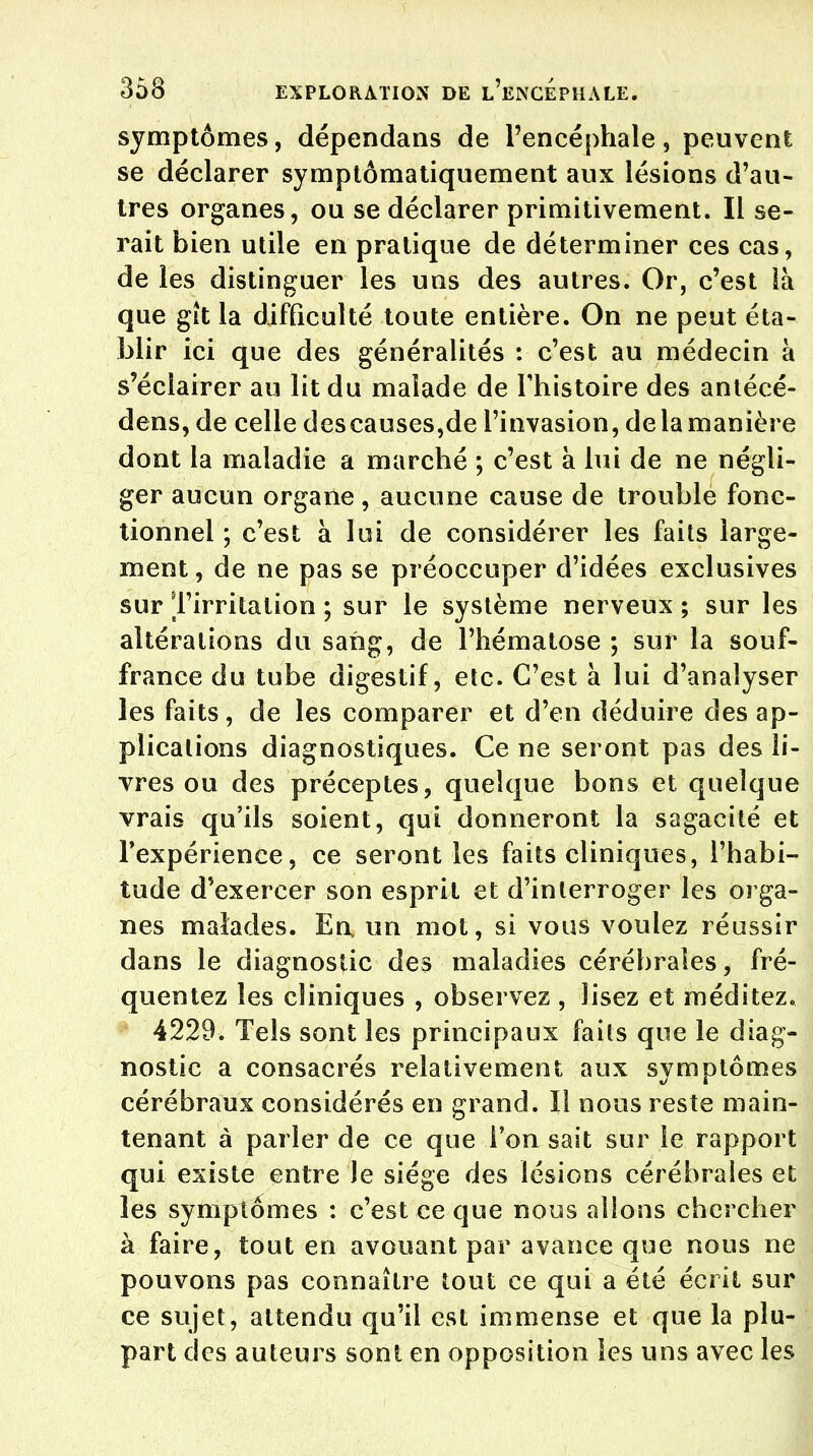symptômes, dépendans de l'encéphale, peuvent se déclarer symptômatiquement aux lésions d'au- tres organes, ou se déclarer primitivement. Il se- rait bien utile en pratique de déterminer ces cas, de les distinguer les uns des autres. Or, c'est là que gît la difficulté toute entière. On ne peut éta- blir ici que des généralités : c'est au médecin à s'éclairer au lit du malade de l'histoire des antécé- dens, de celle descauses,de l'invasion, de la manière dont la maladie a marché ; c'est à lui de ne négli- ger aucun organe, aucune cause de trouble fonc- tionnel ; c'est à lui de considérer les faits large- ment , de ne pas se préoccuper d'idées exclusives sur l'irritation ; sur le système nerveux ; sur les altérations du sang, de l'hématose ; sur la souf- france du tube digestif, etc. C'est à lui d'analyser les faits, de les comparer et d'en déduire des ap- plications diagnostiques. Ce ne seront pas des li- vres ou des préceptes, quelque bons et quelque vrais qu'ils soient, qui donneront la sagacité et l'expérience, ce seront les faits cliniques, l'habi- tude d'exercer son esprit et d'interroger les orga- nes malades. En un mot, si vous voulez réussir dans le diagnostic des maladies cérébrales, fré- quentez les cliniques , observez , lisez et méditez. 4229. Tels sont les principaux faits que le diag- nostic a consacrés relativement aux symptômes cérébraux considérés en grand. Il nous reste main- tenant à parler de ce que l'on sait sur le rapport qui existe entre le siège des lésions cérébrales et les symptômes : c'est ce que nous allons chercher à faire, tout en avouant par avance que nous ne pouvons pas connaître tout ce qui a été écrit sur ce sujet, attendu qu'il est immense et que la plu- part des auteurs sont en opposition les uns avec les