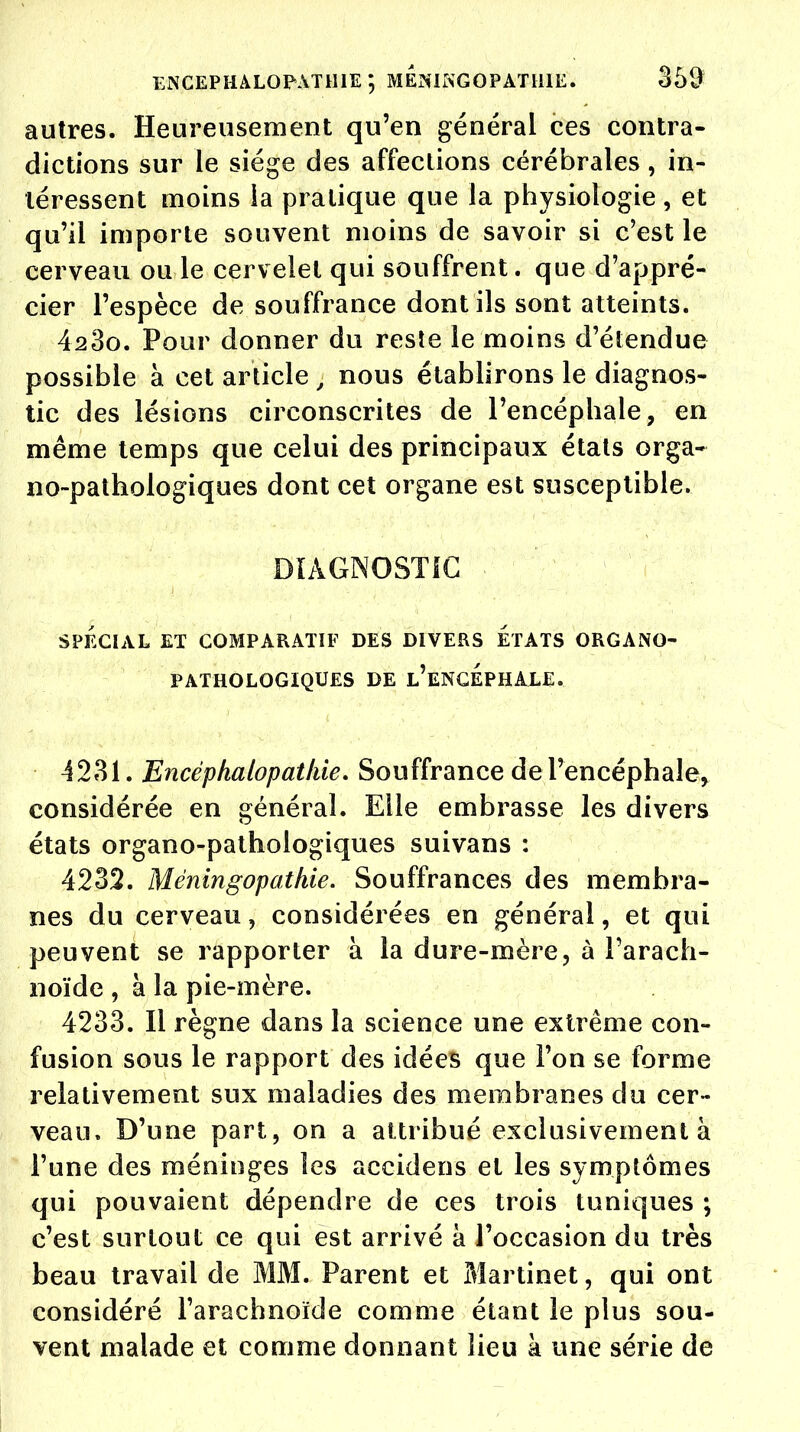 autres. Heureusement qu'en général ces contra- dictions sur le siège des affections cérébrales, in- téressent moins la pratique que la physiologie, et qu'il importe souvent moins de savoir si c'est le cerveau ou le cervelet qui souffrent, que d'appré- cier l'espèce de souffrance dont ils sont atteints. 4230. Pour donner du reste le moins d'étendue possible à cet article j nous établirons le diagnos- tic des lésions circonscrites de l'encéphale, en même temps que celui des principaux états orga- no-pathologiques dont cet organe est susceptible. DIAGNOSTIC ; SPÉCIAL ET COMPARATIF DES DIVERS ETATS ORGANO- PATHOLOGIQUES DE L'ENCEPHALE. 4231. Encéphalopathie. Souffrance de l'encéphale, considérée en général. Elle embrasse les divers états organo-pathologiques suivans : 4232. Méningopathie. Souffrances des membra- nes du cerveau, considérées en général, et qui peuvent se rapporter à la dure-mère, à l'arach- noïde , à la pie-mère. 4233. Il règne dans la science une extrême con- fusion sous le rapport des idées que l'on se forme relativement sux maladies des membranes du cer- veau. D'une part, on a attribué exclusivement à l'une des méninges les accidens et les symptômes qui pouvaient dépendre de ces trois tuniques ; c'est surtout ce qui est arrivé à l'occasion du très beau travail de MM. Parent et Martinet, qui ont considéré l'arachnoïde comme étant le plus sou- vent malade et comme donnant lieu a une série de