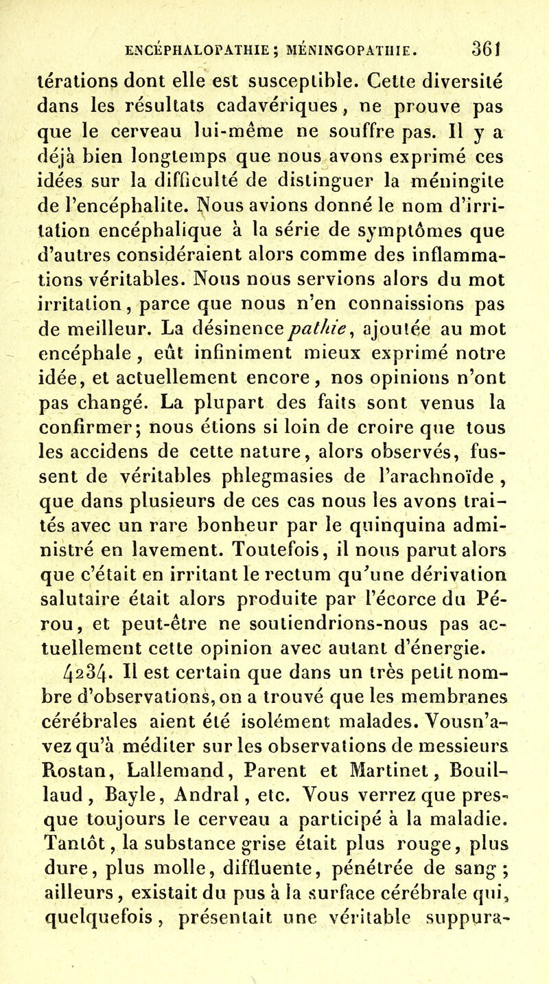 lérations dont elle est susceptible. Cette diversité dans les résultats cadavériques, ne prouve pas que le cerveau lui-même ne souffre pas. Il y a déjà bien longtemps que nous avons exprimé ces idées sur la difficulté de distinguer la méningite de l'encéphalite. Nous avions donné le nom d'irri- tation encéphalique à la série de symptômes que d'autres considéraient alors comme des inflamma- tions véritables. Nous nous servions alors du mot irritation, parce que nous n'en connaissions pas de meilleur. La désinencepathie, ajoutée au mot encéphale , eût infiniment mieux exprimé notre idée, et actuellement encore, nos opinions n'ont pas changé. La plupart des faits sont venus la confirmer; nous étions si loin de croire que tous les accidens de cette nature, alors observés, fus- sent de véritables phlegmasies de l'arachnoïde , que dans plusieurs de ces cas nous les avons trai- tés avec un rare bonheur par le quinquina admi- nistré en lavement. Toutefois, il nous parut alors que c'était en irritant le rectum qu'une dérivation salutaire était alors produite par i'écorce du Pé- rou, et peut-être ne soutiendrions-nous pas ac- tuellement cette opinion avec autant d'énergie. 4234. Il est certain que dans un très petit nom- bre d'observations, on a trouvé que les membranes cérébrales aient été isolément malades. Vous n'a- vez qu'à méditer sur les observations de messieurs Rostan, Lallemand, Parent et Martinet, Bouil- laud , Bayle, Andral, etc. Vous verrez que pres- que toujours le cerveau a participé à la maladie. Tantôt, la substance grise était plus rouge, plus dure, plus molle, diffluente, pénétrée de sang; ailleurs, existait du pus à la surface cérébrale qui, quelquefois, présentait une véritable suppura-