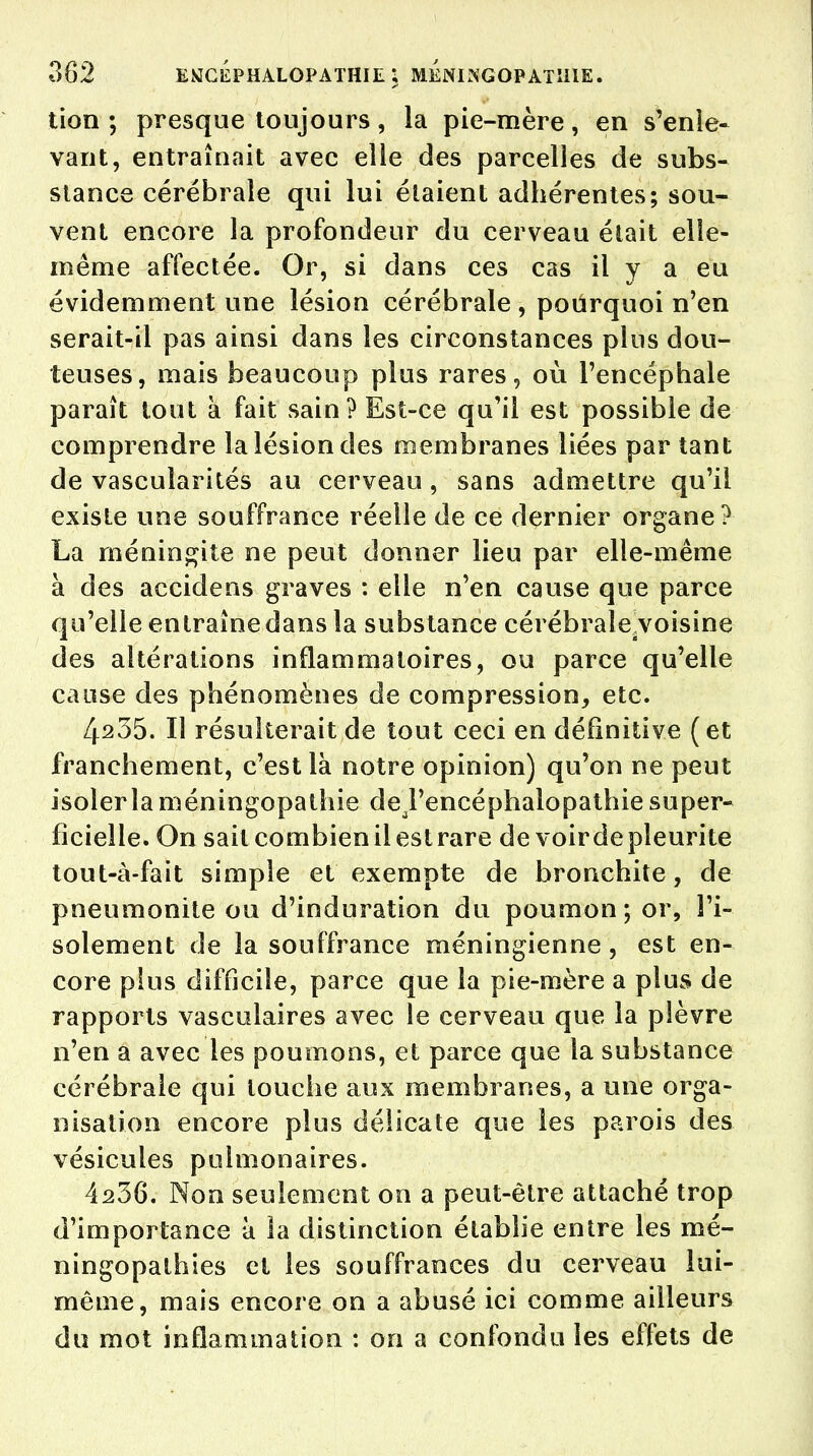 tion ; presque toujours, la pie-mère, en s'enle- vaut, entraînait avec elie des parcelles de subs- stance cérébrale qui lui étaient adhérentes; sou- vent encore la profondeur du cerveau était elle- même affectée. Or, si dans ces cas il y a eu évidemment une lésion cérébrale , pourquoi n'en serait-il pas ainsi dans les circonstances plus dou- teuses, mais beaucoup plus rares, où l'encéphale paraît tout à fait sain? Est-ce qu'il est possible de comprendre la lésion des membranes liées par tant de vascularités au cerveau , sans admettre qu'il existe une souffrance réelle de ce dernier organe? La méningite ne peut donner lieu par elle-même à des accidens graves : elle n'en cause que parce qu'elle entraîne dans la substance cérébrale/voisine des altérations inflammatoires, ou parce qu'elle cause des phénomènes de compression, etc. 4235. Il résulterait de tout ceci en définitive ( et franchement, c'est là notre opinion) qu'on ne peut isoler la méningopathie deTencéphalopathie super- ficielle. On sait combien il est rare de voirdepleurite tout-à-fait simple et exempte de bronchite, de pneumonite ou d'induration du poumon ; or, l'i- solement de la souffrance méningienne, est en- core plus difficile, parce que la pie-mère a plus de rapports vasculaires avec le cerveau que la plèvre n'en a avec les poumons, et parce que la substance cérébrale qui louche aux membranes, a une orga- nisation encore plus délicate que les parois des vésicules pulmonaires. 4236. Non seulement on a peut-être attaché trop d'importance à la distinction établie entre les mé- ningopathies et les souffrances du cerveau lui- même, mais encore on a abusé ici comme ailleurs du mot inflammation : 011 a confondu les effets de