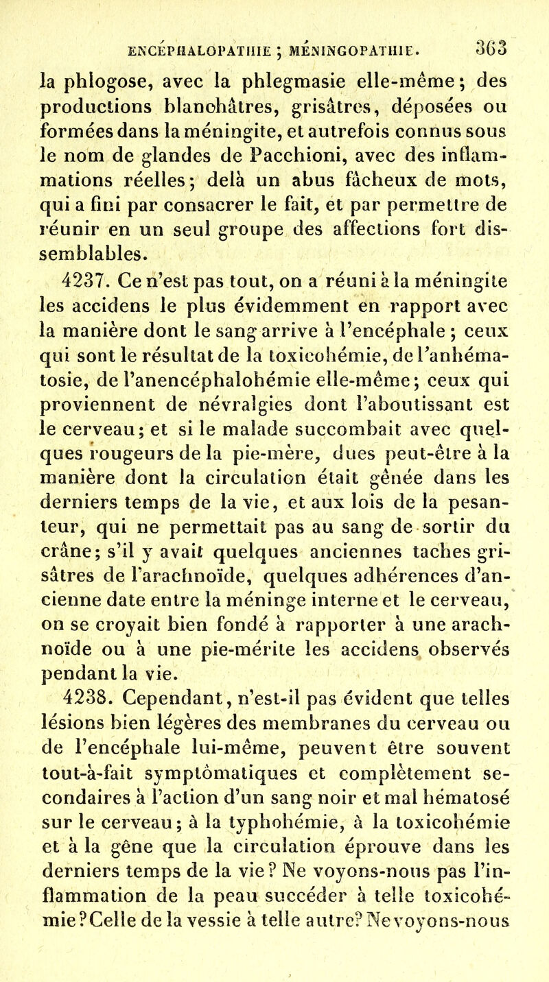 la phlogose, avec la phlegmasie elle-même ; des productions blanchâtres, grisâtres, déposées ou formées dans la méningite, et autrefois connus sous le nom de glandes de Pacchioni, avec des inflam- mations réelles; delà un abus fâcheux de mots, qui a fini par consacrer le fait, et par permettre de réunir en un seul groupe des affections fort dis- semblables. 4237. Ce n'est pas tout, on a réuni à la méningite les accidens le plus évidemment en rapport avec la manière dont le sang arrive à l'encéphale ; ceux qui sont le résultat de la toxicohémie, de i'anhéma- tosie, de Panencéphalohémie elle-même; ceux qui proviennent de névralgies dont l'aboutissant est le cerveau; et si le malade succombait avec quel- ques rougeurs de la pie-mère, dues peut-être à la manière dont la circulation était gênée dans les derniers temps de la vie, et aux lois de la pesan- teur, qui ne permettait pas au sang de sortir du crâne; s'il y avait quelques anciennes taches gri- sâtres de l'arachnoïde, quelques adhérences d'an- cienne date entre la méninge interne et le cerveau, on se croyait bien fondé à rapporter à une arach- noïde ou à une pie-mérite les accidens observés pendant la vie. 4238. Cependant, n'est-il pas évident que telles lésions bien légères des membranes du cerveau ou de l'encéphale lui-même, peuvent être souvent tout-à-fait symptômatiques et complètement se- condaires à l'action d'un sang noir et mai hématosé sur le cerveau; à la typhohémie, à la toxicohémie et à la gêne que la circulation éprouve dans les derniers temps de la vie? Ne voyons-nous pas l'in- flammation de la peau succéder à telle toxicohé- mie PCelle delà vessie à telle autre? Ne voyons-nous