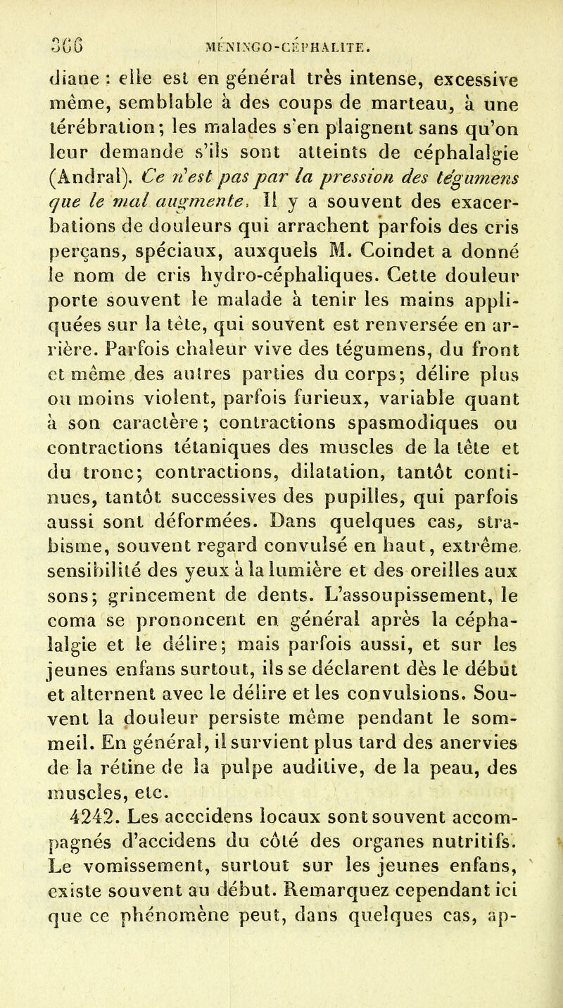 diane : elle est en général très intense, excessive même, semblable à des coups de marteau, à une térébration; les malades s?en plaignent sans qu'on leur demande s'ils sont atteints de céphalalgie (Andral). Ce n'est pas par la pression des tégumens que le mal augmente, ïl y a souvent des exacer- bations de douleurs qui arrachent parfois des cris perçans, spéciaux, auxquels M. Coindet a donné le nom de cris hydro-céphaliques. Cette douleur porte souvent le malade à tenir les mains appli- quées sur la tète, qui souvent est renversée en ar- rière. Parfois chaleur vive des tégumens, du front et même des auires parties du corps; délire plus ou moins violent, parfois furieux, variable quant à son caractère ; contractions spasmodiques ou contractions tétaniques des muscles de la tête et du tronc; contractions, dilatation, tantôt conti- nues, tantôt successives des pupilles, qui parfois aussi sont déformées. Dans quelques cas, stra- bisme, souvent regard convulsé en haut, extrême sensibilité des yeux à la lumière et des oreilles aux sons; grincement de dents. L'assoupissement, le coma se prononcent en général après la cépha- lalgie et le délire; mais parfois aussi, et sur les jeunes enfans surtout, ils se déclarent dès le début et alternent avec le délire et les convulsions. Sou- vent la douleur persiste même pendant le som- meil. En généra], il survient plus tard des anervies de la rétine de la pulpe auditive, de la peau, des muscles, etc. 4242. Les acccidens locaux sont souvent accom- pagnés d'accidens du côté des organes nutritifs. Le vomissement, surtout sur les jeunes enfans, existe souvent au début. Remarquez cependant ici que ce phénomène peut, dans quelques cas, ap-