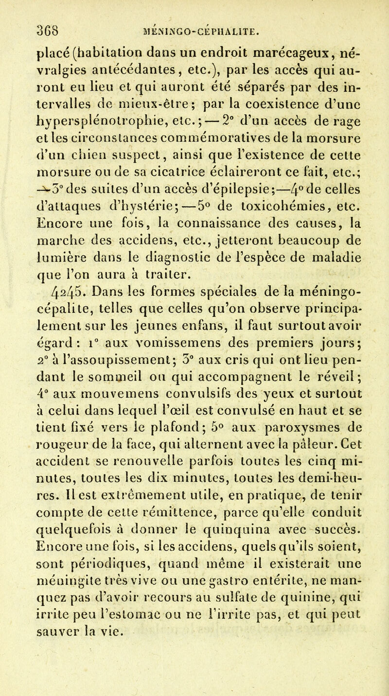 placé (habitation dans un endroit marécageux, né- vralgies antécédantes, etc.), par les accès qui au- ront eu lieu et qui auront été séparés par des in- tervalles de mieux-être; par la coexistence d'une hyperspiénotrophie, etc. ; — 2° d'un accès de rage et les circonstances c o m m é m o r a ti v es de la morsure d'un chien suspect, ainsi que l'existence de cette morsure ou de sa cicatrice éclaireront ce fait, etc.; -^•5° des suites d'un accès d'épilepsie;—4° de celles d'attaques d'hystérie;—5° de toxicohémies, etc. Encore une fois, la connaissance des causes, la marche des accidens, etc., jetteront beaucoup de lumière dans le diagnostic de l'espèce de maladie que l'on aura à traiter. 4245. Dans les formes spéciales de la méningo- cépalite, telles que celles qu'on observe principa- lement sur les jeunes enfans, il faut surtout avoir égard: i° aux vomissemens des premiers jours; 20 à l'assoupissement; 3° aux cris qui ont lieu pen- dant le sommeil ou qui accompagnent le réveil; 4° aux mouvemens convulsifs des yeux et surtout à celui dans lequel l'œil est convulsé en haut et se tient fixé vers le plafond; 5° aux paroxysmes de rougeur de la face, qui alternent avec la pâleur. Cet accident se renouvelle parfois toutes les cinq mi- nutes, toutes les dix minutes, toutes les demi-heu- res. Il est extrêmement utile, en pratique, de tenir compte de celte rémittence, parce qu'elle conduit quelquefois à donner le quinquina avec succès. Encore une fois, si les accidens, quels qu'ils soient, sont périodiques, quand même il existerait une méningite très vive ou unegastro entérite, ne man- quez pas d'avoir recours au sulfate de quinine, qui irrite peu l'estomac ou ne l'irrite pas, et qui peut sauver la vie.