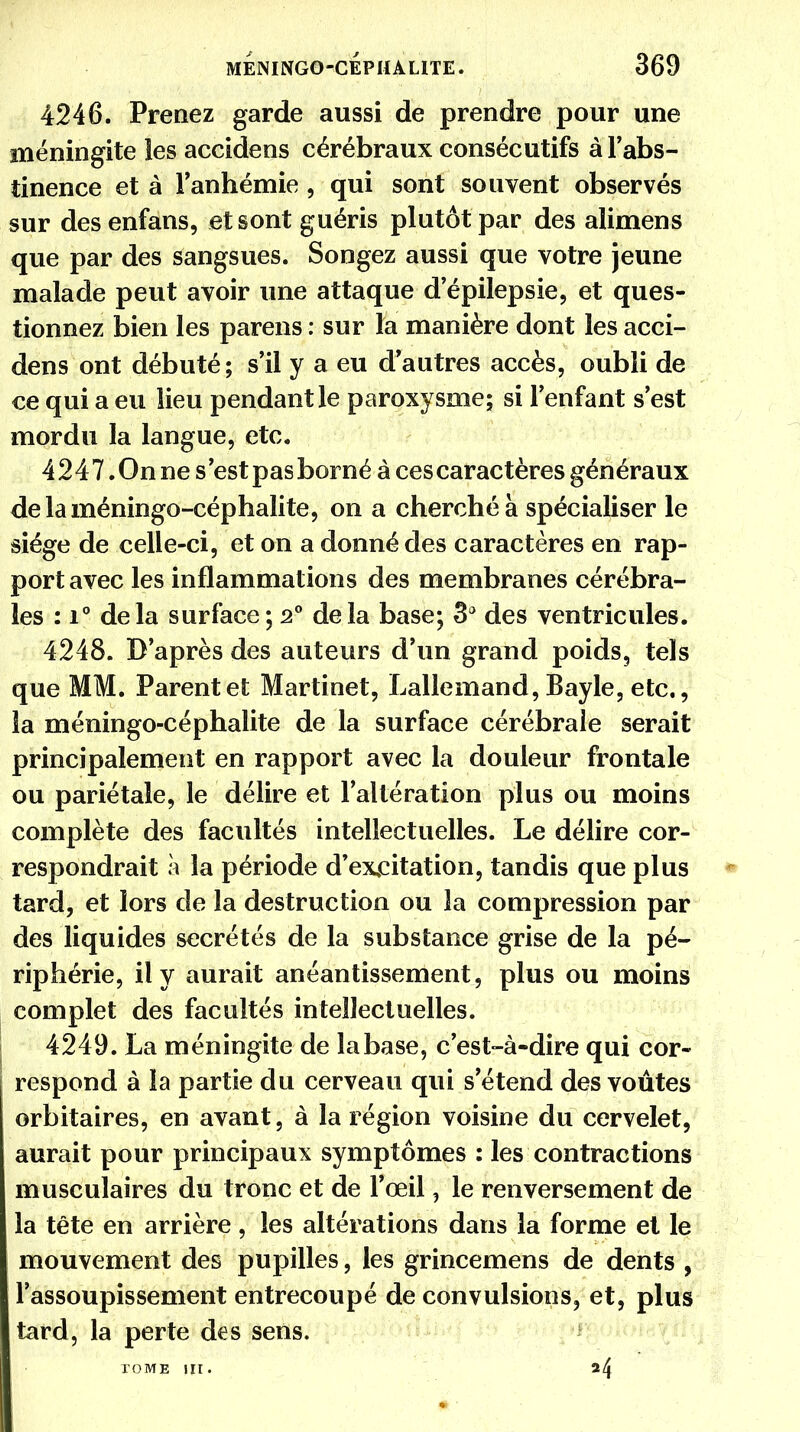 4246. Prenez garde aussi de prendre pour une méningite les accidens cérébraux consécutifs à l'abs- tinence et à l'anhémie , qui sont souvent observés sur desenfans, et sont guéris plutôt par des alimens que par des sangsues. Songez aussi que votre jeune malade peut avoir une attaque d'épilepsie, et ques- tionnez bien les parens : sur la manière dont les acci- dens ont débuté; s'il y a eu d'autres accès, oubli de ce qui a eu lieu pendant le paroxysme; si l'enfant s'est mordu la langue, etc. 4247 .On ne s'est pas borné à cescaractères généraux delaméningo-céphalite, on a cherché à spécialiser le siège de celle-ci, et on a donné des caractères en rap- port avec les inflammations des membranes cérébra- les : i° delà surface; 2° delà base; 3* des ventricules. 4248. D'après des auteurs d'un grand poids, tels que MM. Parent et Martinet, Lallemand, Bayle, etc., la méningo-céphalite de la surface cérébrale serait principalement en rapport avec la douleur frontale ou pariétale, le délire et l'altération plus ou moins complète des facultés intellectuelles. Le délire cor- respondrait à la période d'excitation, tandis que plus tard, et lors de la destruction ou la compression par des liquides sécrétés de la substance grise de la pé- riphérie, il y aurait anéantissement, plus ou moins complet des facultés intellectuelles. 4249. La méningite de la base, c'est-à-dire qui cor- respond à la partie du cerveau qui s'étend des voûtes orbitaires, en avant, à la région voisine du cervelet, aurait pour principaux symptômes : les contractions musculaires du tronc et de l'œil, le renversement de la tête en arrière , les altérations dans la forme et le mouvement des pupilles, les grincemens de dents , l'assoupissement entrecoupé de convulsions, et, plus tard, la perte des sens. TOME III. ^4