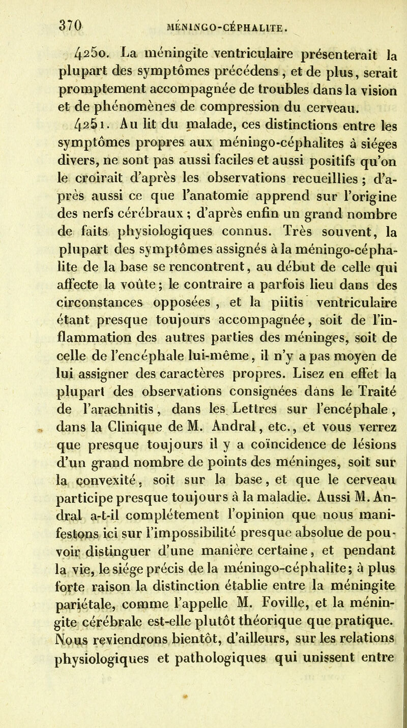 42 5o. La méningite ventriculaire présenterait la plupart des symptômes précédens , et de plus, serait promptement accompagnée de troubles dans la vision et de phénomènes de compression du cerveau. 4261. Au lit du malade, ces distinctions entre les symptômes propres aux méningo-céphalites à sièges divers, ne sont pas aussi faciles et aussi positifs qu'on le croirait d'après les observations recueillies ; d'a- près aussi ce que lanatomie apprend sur l'origine des nerfs cérébraux ; d'après enfin un grand nombre de faits physiologiques connus. Très souvent, la plupart des symptômes assignés à la méningo-cépha- lite de la base se rencontrent, au début de celle qui affecte la voûte ; le contraire a parfois lieu dans des circonstances opposées , et la piitis ventriculaire étant presque toujours accompagnée, soit de l'in- flammation des autres parties des méninges, soit de celle de l'encéphale lui-même, il n'y a pas moyen de lui assigner des caractères propres. Lisez en effet la plupart des observations consignées dans le Traité de l'arachnitis, dans les Lettres sur l'encéphale, dans la Clinique de M. Andral, etc., et vous verrez que presque toujours il y a coïncidence de lésions d'un grand nombre de points des méninges, soit sur la convexité, soit sur la base, et que le cerveau participe presque toujours à la maladie. Aussi M. An- dral a-t-il complètement l'opinion que nous mani- festons ici sur l'impossibilité presque absolue de pou- voir distinguer d'une manière certaine, et pendant la vie, le siège précis de la méningo-céphalite; à plus forte raison la distinction établie entre la méningite pariétale, comme l'appelle M. Foville, et la ménin- gite cérébrale est-elle plutôt théorique que pratique. Nous reviendrons bientôt, d'ailleurs, sur les relations physiologiques et pathologiques qui unissent entre