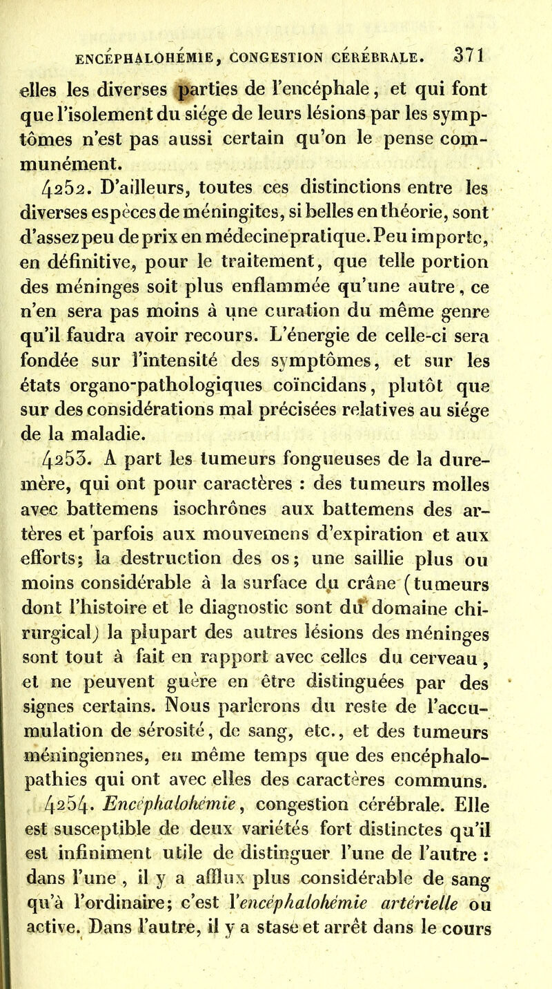 elles les diverses parties de l'encéphale, et qui font que l'isolement du siège de leurs lésions par les symp- tômes n'est pas aussi certain qu'on le pense com- munément. 4^52. D'ailleurs, toutes ces distinctions entre les diverses espèces de méningites, si belles en théorie, sont d'assez peu de prix en médecinepratique. Peu importe, en définitive, pour le traitement, que telle portion des méninges soit plus enflammée qu'une autre, ce n'en sera pas moins à une curation du même genre qu'il faudra avoir recours. L'énergie de celle-ci sera fondée sur l'intensité des symptômes, et sur les états organo-pathologiques coïncidans, plutôt que sur des considérations mal précisées relatives au siège de la maladie. 4^53. A part les tumeurs fongueuses de la dure- mère, qui ont pour caractères : des tumeurs molles avec battemens isochrones aux battemens des ar- tères et parfois aux mouvemeos d'expiration et aux efforts; la destruction des os; une saillie plus ou moins considérable à la surface du crâne (tumeurs dont l'histoire et le diagnostic sont du domaine chi- rurgical) la plupart des autres lésions des méninges sont tout à fait en rapport avec celles du cerveau , et ne peuvent guère en être distinguées par des signes certains. Nous parlerons du reste de l'accu- mulation de sérosité, de sang, etc., et des tumeurs méningiennes, en même temps que des encéphalo- pathies qui ont avec elles des caractères communs. 4254. Encëphalohëmie, congestion cérébrale. Elle est susceptible de deux variétés fort distinctes qu'il est infiniment utile de distinguer Tune de l'autre : dans l'une , il y a afflux plus considérable de sang qu'à l'ordinaire; c'est Yencéphalohémie artérielle ou active. Bans l'autre, il y a stase et arrêt dans le cours