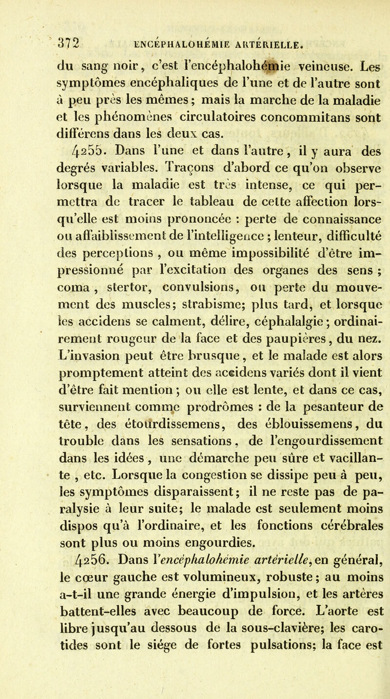 du sang noir, c'est rencéphalohépaie veineuse. Les symptômes encéphaliques de Tune et de l'autre sont à peu près les mêmes ; mais la marche de la maladie et les phénomènes circulatoires concommitans sont différens dans les deux cas. 4s55. Dans l'une et dans l'autre, il y aura des degrés variables. Traçons d'abord ce qu'on observe lorsque la maladie est très intense, ce qui per- mettra de tracer le tableau de cette affection lors- qu'elle est moins prononcée : perte de connaissance ou affaiblissement de l'intelligence ; lenteur, difficulté des perceptions , ou même impossibilité d'être im- pressionné par l'excitation des organes des sens ; coma , stertor, convulsions, ou perte du mouve- ment des muscles; strabisme; plus tard, et lorsque les accidens se calment, délire, céphalalgie ; ordinai- rement rougeur de la face et des paupières, du nez. L'invasion peut être brusque, et le malade est alors promptement atteint des accidens variés dont il vient d'être fait mention ; ou elle est lente, et dans ce cas, surviennent comme prodromes : de la pesanteur de tête, des étourdissemens, des éblouissemens, du trouble dans les sensations, de l'engourdissement dans les idées, une démarche peu sûre et vacillan- te , etc. Lorsque la congestion se dissipe peu à peu, les symptômes disparaissent ; il ne reste pas de pa- ralysie à leur suite; le malade est seulement moins dispos qu'à l'ordinaire, et les fonctions cérébrales sont plus ou moins engourdies. 4256. Dans Yencéphalohémie artérielle,en générai, le cœur gauche est volumineux, robuste ; au moins a-t-il une grande énergie d'impulsion, et les artères battent-elles avec beaucoup de force. L'aorte est libre Jusqu'au dessous de la sous-clavière; les caro- tides sont le siège de fortes pulsations; la face est