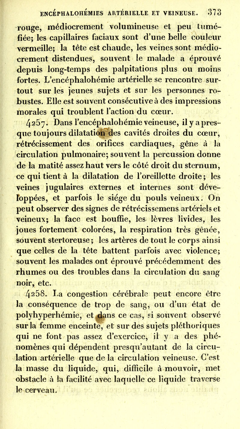 rouge, médiocrement volumineuse et peu tumé- fiée; les capillaires faciaux sont d'une belle couleur vermeille; la tête est chaude, les veines sont médio- crement distendues, souvent le malade a éprouvé depuis long-temps des palpitations plus ou moins fortes. L'encéphalohémie artérielle se rencontre sur- tout sur les jeunes sujets et sur les personnes ro- bustes. Elle est souvent consécutive à des impressions morales qui troublent l'action du cœur. 4257. Dans rencéphalohémie veineuse, il y a pres- que toujours dilatation des cavités droites du cceur, rétrécissement des orifices cardiaques, gêne à la circulation pulmonaire; souvent la percussion donne de la matité assez haut vers le côté droit du sternum, ce qui tient à la dilatation de l'oreillette droite ; les veines jugulaires externes et internes sont déve- loppées, et parfois le siège du pouls veineux. On peut observer des signes de rétrécissemens artériels et veineux; la face est bouffie, les lèvres livides, les joues fortement colorées, la respiration très gênée, souvent stertoreuse; les artères de tout le corps ainsi que celles de la tête battent parfois avec violence; souvent les malades ont éprouvé précédemment des rhumes ou des troubles dans la circulation du sang noir, etc. 4258. La congestion cérébrale peut encore être la conséquence de trop de sang, ou d'un état de polyhyperhémie, et ^çlans ce cas? souvent observé sur la femme enceinte, et sur des sujets pléthoriques qui ne font pas assez d'exercice, il y a des phé- nomènes qui dépendent presqu'autant de la circu- lation artérielle que de la circulation veineuse. C'est la masse du liquide, qui, difficile à mouvoir, met obstacle à la facilité avec laquelle ce liquide traverse le cerveau.