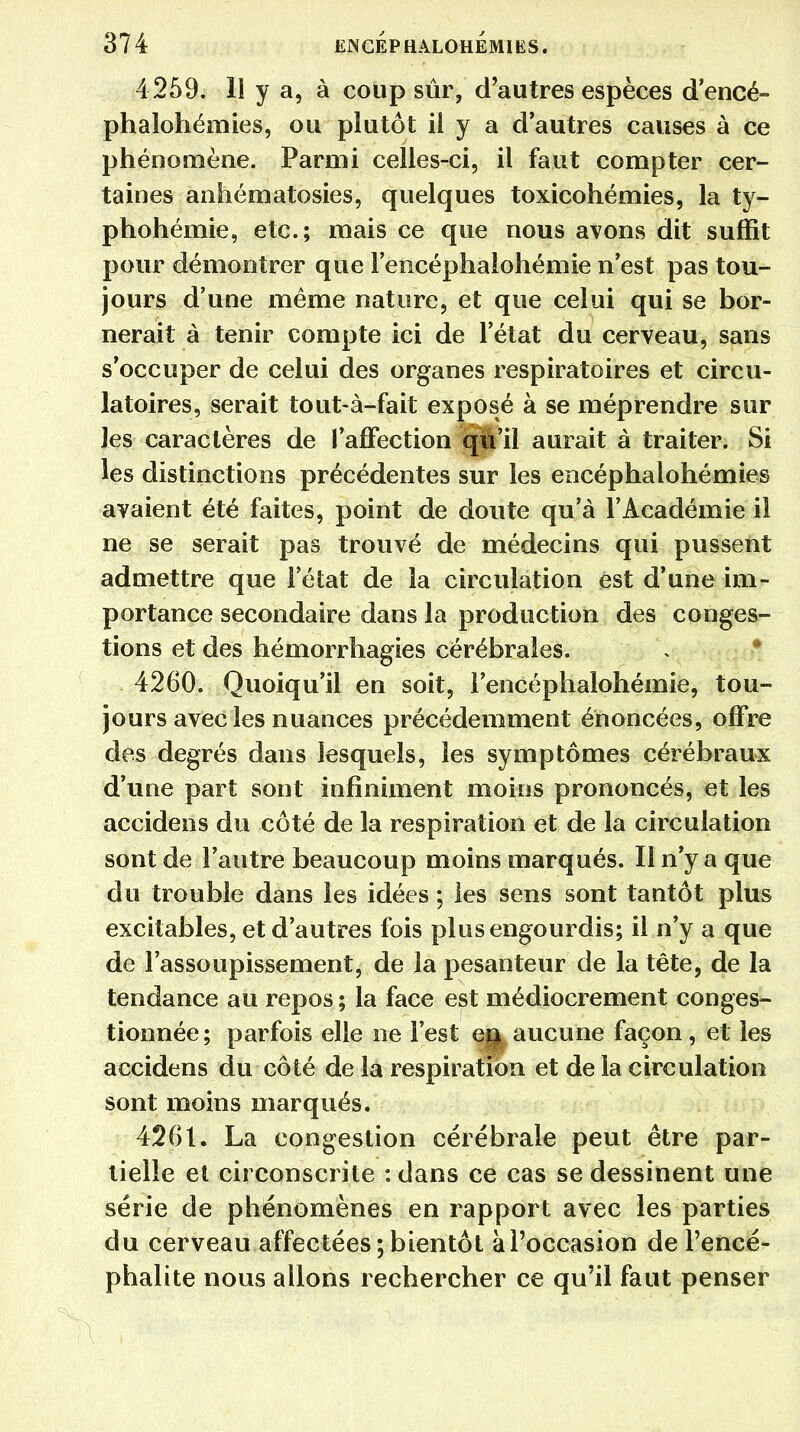 4 259. Il y a, à coup sûr, d'autres espèces d'encé- phalohémies, ou plutôt il y a d'autres causes à ce phénomène. Parmi celles-ci, il faut compter cer- taines anhématosies, quelques toxicohémies, la ty- phohémie, etc.; mais ce que nous avons dit suffit pour démontrer que l'encéphaloliémie n'est pas tou- jours d'une même nature, et que celui qui se bor- nerait à tenir compte ici de l'état du cerveau, sans s'occuper de celui des organes respiratoires et circu- latoires, serait tout-à-fait exposé à se méprendre sur les caractères de l'affection qWil aurait à traiter. Si les distinctions précédentes sur les encéphalohémies avaient été faites, point de doute qu'à l'Académie il ne se serait pas trouvé de médecins qui pussent admettre que l'état de la circulation est d'une im- portance secondaire dans la production des conges- tions et des hémorrhagies cérébrales. 4260. Quoiqu'il en soit, i'encéphalohémie, tou- jours avec les nuances précédemment énoncées, offre des degrés dans lesquels, les symptômes cérébraux d'une part sont infiniment moins prononcés, et les accidens du côté de la respiration et de la circulation sont de l'autre beaucoup moins marqués. Il n'y a que du trouble dans les idées ; les sens sont tantôt plus excitables, et d'autres fois plus engourdis; il n'y a que de l'assoupissement, de la pesanteur de la tête, de la tendance au repos ; la face est médiocrement conges- tionnée; parfois elle ne l'est ej| aucune façon, et les accidens du côté de la respiration et de la circulation sont moins marqués. 426t. La congestion cérébrale peut être par- tielle et circonscrite : dans ce cas se dessinent une série de phénomènes en rapport avec les parties du cerveau affectées ; bientôt à l'occasion de l'encé- phalite nous allons rechercher ce qu'il faut penser