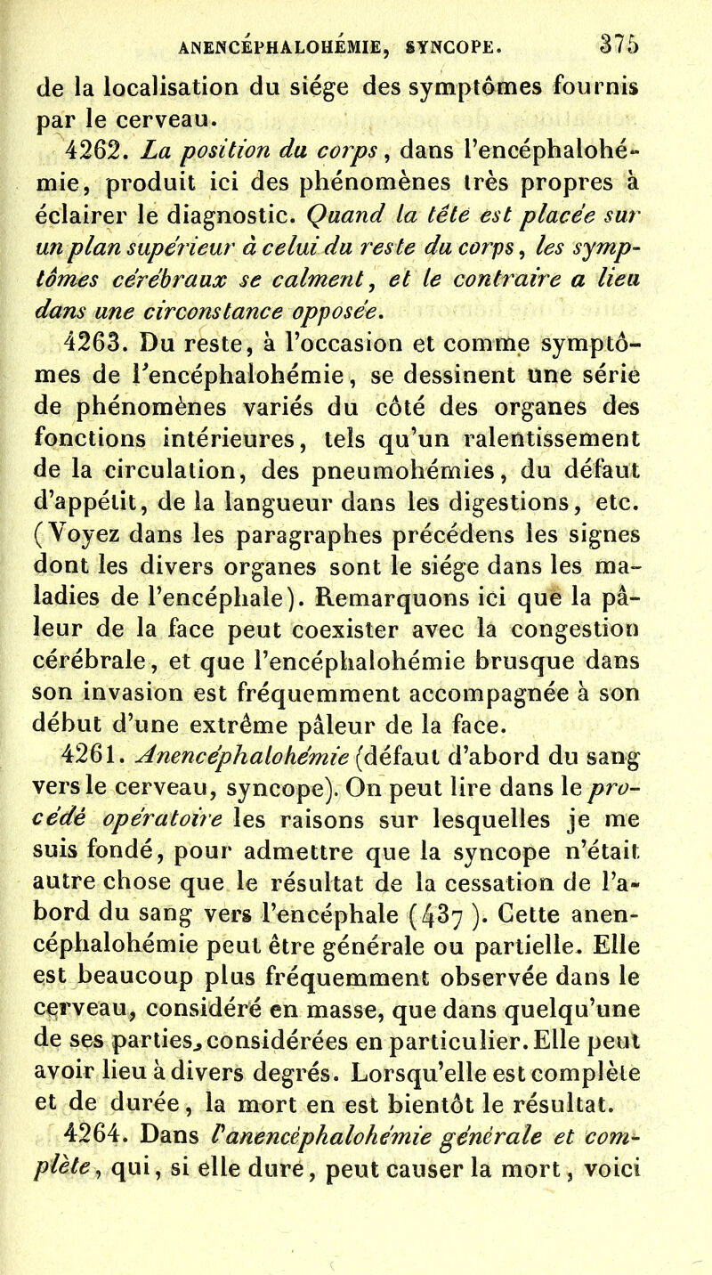 de la localisation du siège des symptômes fournis par le cerveau. 4262. La position du corps, dans l'encéphaiohé» mie, produit ici des phénomènes très propres à éclairer le diagnostic. Quand la tête est placée sur un plan supérieur à celui du res te du corps, les symp- tômes cérébraux se calment, et le contraire a lieu dans une circonstance opposée, 4263. Du reste, à l'occasion et comme symptô- mes de Tencéphalonémie, se dessinent une sérié de phénomènes variés du côté des organes des fonctions intérieures, tels qu'un ralentissement de la circulation, des pneumohémies, du défaut d'appétit, de la langueur dans les digestions, etc. (Voyez dans les paragraphes précédens les signes dont les divers organes sont le siège dans les ma- ladies de l'encéphale). Remarquons ici que la pâ- leur de la face peut coexister avec la congestion cérébrale, et que l'encéphalohémie brusque dans son invasion est fréquemment accompagnée à son début d'une extrême pâleur de la face. 4261. Anencéphalohémie (défaut d'abord du sang vers le cerveau, syncope). On peut lire dans le pro- cédé opératoire les raisons sur lesquelles je me suis fondé, pour admettre que la syncope n'était autre chose que le résultat de la cessation de l'a- bord du sang vers l'encéphale (437 ). Cette anen- céphalohémie peut être générale ou partielle. Elle est beaucoup plus fréquemment observée dans le cerveau, considéré en masse, que dans quelqu'une de ses parties., considérées en particulier. Elle peut avoir lieu à divers degrés. Lorsqu'elle est complète et de durée, la mort en est bientôt le résultat. 4264. Dans V anencéphalohémie générale et com- plète , qui, si elle duré, peut causer la mort, voici