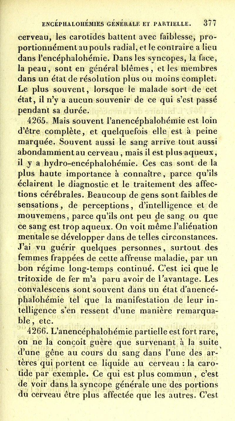 cerveau, les carotides batlent avec faiblesse, pro- portionnément au pouls radial, et le contraire a lieu dans l'encéphalohémie. Dans les syncopes, la face, la peau, sont en général blêmes, elles membres dans un état de résolution plus ou moins complet. Le plus souvent, lorsque le malade sort de cet état, il n'y a aucun souvenir de ce qui s'est passé pendant sa durée. 4265. Mais souvent l'anencépbalohémie est loin d'être complète, et quelquefois elle est à peine marquée. Souvent aussi le sang arrive tout aussi abondamment au cerveau, mais il est plus aqueux, il y a hydro-encéphalohémie. Ces cas sont de la plus haute importance à connaître, parce qu'ils éclairent le diagnostic et le traitement des affec- tions cérébrales. Beaucoup de gens sont faibles de sensations, de perceptions, d'intelligence et de mouvemens, parce qu'ils ont peu de sang ou que ce sang est trop aqueux. On voit même l'aliénation mentale se développer dans de telles circonstances. J'ai vu guérir quelques personnes, surtout des femmes frappées de cette affreuse maladie, par un bon régime long-temps continué. C'est ici que le tritoxide de fer m'a paru avoir de l'avantage. Les convalescens sont souvent dans un état d anencé- phalohémie tel que la manifestation de leur in- telligence s'en ressent d'une manière remarqua- ble, etc. 4266. L'anencéphalohémie partielle est fort rare, on ne la conçoit guère que survenant à la suite d'une gêne au cours du sang dans Tune des ar- tères qui portent ce liquide au cerveau : la caro- tide par exemple. Ce qui est plus commun , c'est de voir dans la syncope générale une des portions du cerveau être plus affectée que les autres. C'est