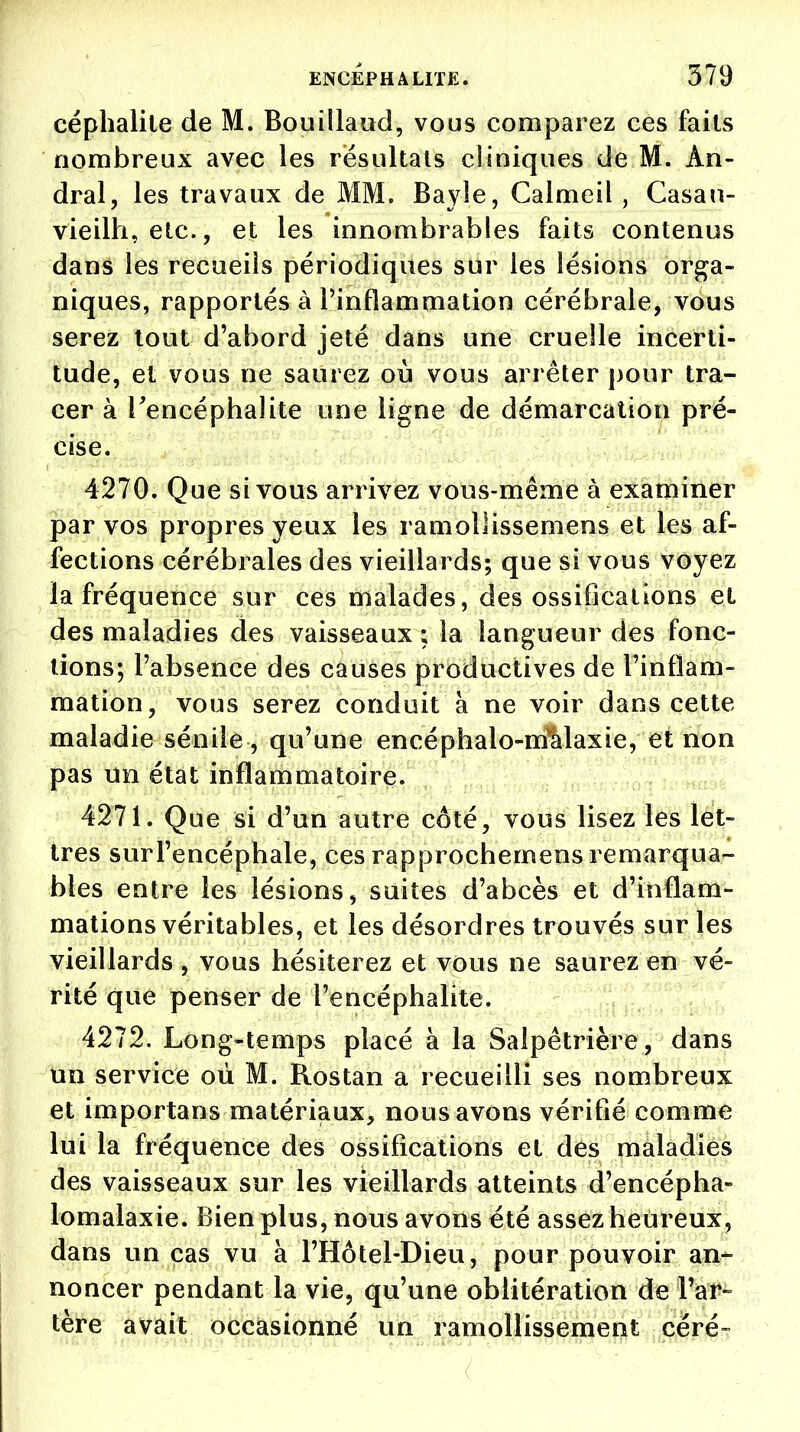 céphalile de M. Bouillaud, vous comparez ces faits nombreux avec les résultais cliniques de M. Àn- dral, les travaux de MM. Bayle, Calmeil , Casan- vieilh, etc., et les innombrables faits contenus dans les recueils périodiques sur les lésions orga- niques, rapportés à l'inflammation cérébrale, vous serez tout d'abord jeté dans une cruelle incerti- tude, et vous ne saurez où vous arrêter pour tra- cer à l'encéphalite une ligne de démarcation pré- cise. 4270. Que si vous arrivez vous-même à examiner par vos propres yeux les ramollissemens et les af- fections cérébrales des vieillards; que si vous voyez la fréquence sur ces malades, des ossifications et des maladies des vaisseaux ; la langueur des fonc- tions; l'absence des causes productives de l'inflam- mation, vous serez conduit à ne voir dans cette maladie sénile, qu'une encéphalo-nralaxie, et non pas un état inflammatoire. 4271. Que si d'un autre côté, vous lisez les let- tres surl'encéphale, ces rapprochemens remarqua- bles entre les lésions, suites d'abcès et d'inflam- mations véritables, et les désordres trouvés sur les vieillards , vous hésiterez et vous ne saurez en vé- rité que penser de l'encéphalite. 4272. Long-temps placé à la Salpêtrière, dans un service où M. Rostan a recueilli ses nombreux et importans matériaux, nous avons vérifié comme lui la fréquence des ossifications et des maladies des vaisseaux sur les vieillards atteints d'encépha- lomalaxie. Bien plus, nous avons été assez heureux, dans un cas vu à l'Hôtel-Dieu, pour pouvoir an- noncer pendant la vie, qu'une oblitération de l'ar- tère avait occasionné un ramollissement céré-