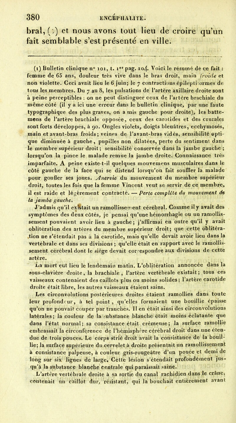 bral, ( ) et nous avons tout lieu de croire qu'un fait semblable s'est présenté en ville. (i) Bulletin clinique n° 101, t. ier pag. 104. Voici le résumé de ce fait : femme de 65 ans, douleur très vive dans le bras droit, main froide et non violette. Ceci avait lieu le 6 juin; le 7 contractions épilepticormes de tous les membres. Du 7 au 8, les pulsations de l'artère axillaire droite sont à peine perceptibles ; on ne peut distinguer ceux de l'artère brachiale du même côté (il y a ici une erreur dans le bulletin clinique, par une faute typographique des plus graves, on a mis gauche pour droite), les batte- mens de l'artère brachiale opposée, ceux des carotides et des crurales sont forts développés, à 90. Ongles violets., doigts bleuâtres, ecchymosés, main et avant-bras froids; veines de Favant-bras vidés, sensibilité opti- que diminuée à gauche, pupilles non dilatées, perte du sentiment dans le membre supérieur droit; sensibilité conservée dans la jambe gauche ; lorsqu'on la pince le malade remue la jambe droite. Connaissance très imparfaite. A peine existe-t-il quelques mouvemens musculaires dans le côté gauche de la face qui se distend lorsqu'on fait souffler la malade pour gonfler ses joues. Anervie du mouvement du membre supérieur droit, toutes les fois que la femme Vincent veut se servir de ce membre, il est raide et légèrement contracté. — Perle complète du mouvement de la jambe gauche. J'admis qu'il existait un ramollissement cérébral. Comme il y avait des symptômes des deux côtés, je pensai qu'une hémorrhagie ou un ramollis- sement pouvaient avoir lieu à gauche; j'affirmai en outre qu'il y avait oblitération des artères du membre supérieur droit; que cette oblitéra- tion ne s'étendait pas à la carotide, mais qu'elle devait avoir lieu dans la vertébrale et dans ses divisions ; qu'elle était en rapport avec le ramollis- sement cérébral dont le siège devait correspondre aux divisions de cette artère. La mort eut lieu le lendemain matin. L'oblitération annoncée dans la sous-clavière droite, la brachiale, l'artère vertébrale existait ; tous ces vaisseaux contenaient des caillots plus ou moins solides; l'artère carotide droite était libre, les autres vaisseaux étaient sains. Les circonvolutions postérieures droites étaient ramollies dans toute leur profondeur, à tel point, qu'elles formaient une bouillie épaisse qu'on ne pouvait couper par tranches. Il en était ainsi des circonvolutions latérales; la couleur de la substance blanche était moins éclatante que dans l'état normal; sa consistance était crémeuse; la surface ramollie emhrassait la circonférence de l'hémisphère cérébral droit dans une éten- due de trois pouces. Le corps strié droit avait la consistance de la bouil- lie; la surface supérieure du cervelet à droite présentait un ramollissement à consistance palpeuse, à couleur gris-rougeâtre d'un pouce et demi de long sur six lignes de large. Cette lésion s'étendait profondément jus- qu'à la substance blanche centrale qui paraissait saine. L'artère vertébrale droite à sa sortie du canal rachidien dans le crâne, contenait un caillot dur, résistant, qui la bouchait entièrement avant