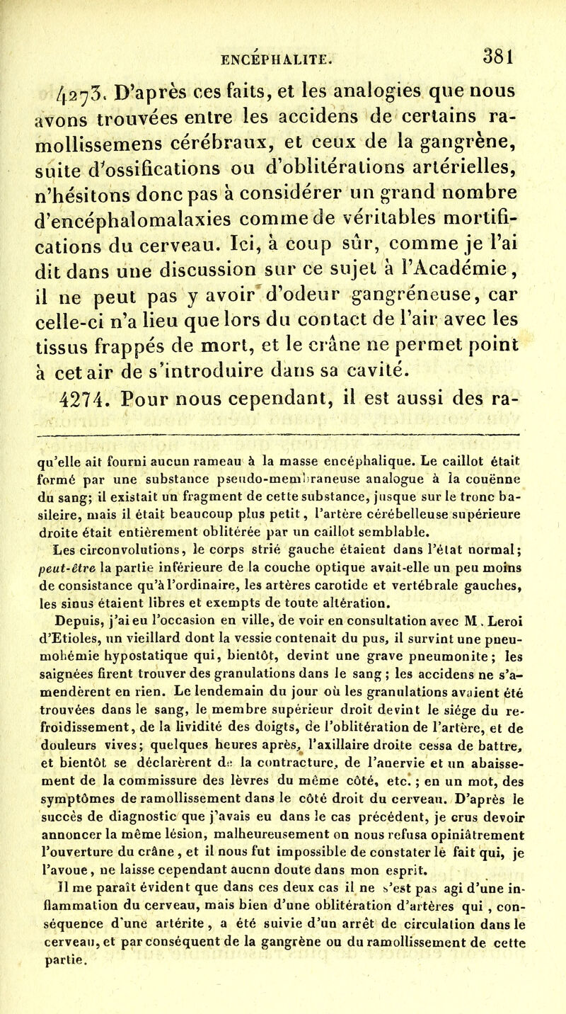 4273. D'après ces faits, et les analogies que nous avons trouvées entre les accidens de certains ra- mollissemens cérébraux, et ceux de la gangrène, suite d'ossifications ou d'oblitérations artérielles, n'hésitons donc pas a considérer un grand nombre d'encéphalomalaxies comme de véritables mortifi- cations du cerveau. Ici, à coup sûr, comme je l'ai dit dans une discussion sur ce sujet à l'Académie, il ne peut pas y avoir'd'odeur gangréneuse, car celle-ci n'a lieu que lors du contact de l'air avec les tissus frappés de mort, et le crâne ne permet point à cet air de s'introduire dans sa cavité. 4274. Pour nous cependant, il est aussi des ra- qu'elle ait fourni aucun rameau à la masse encéphalique. Le caillot était formé par une substance pseudo-membraneuse analogue à ia couënne du sang; il existait un fragment de cette substance, jusque sur le tronc ba- sileire, mais il était beaucoup plus petit, l'artère céiébelleuse supérieure droite était entièrement oblitérée par un caillot semblable. Les circonvolutions, le corps strié gauche étaient dans l'état normal; peut-être la partie inférieure de la couche optique avait-elle un peu moins de consistance qu'à l'ordinaire, les artères carotide et vertébrale gauches, les sinus étaient libres et exempts de toute altération. Depuis, j'ai eu l'occasion en ville, de voir en consultation avec M . Leroi d'Etiolés, un vieillard dont la vessie contenait du pus, il survint une pueu- mohémie hypostatique qui, bientôt, devint une grave pneumonite; les saignées firent trouver des granulations dans le sang ; les accidens ne s'a- mendèrent en rien. Le lendemain du jour où les granulations avaient été trouvées dans le sang, le membre supérieur droit devint le siège du re- froidissement, de la lividité des doigts, de l'oblitération de l'artère, et de douleurs vives; quelques heures après, l'axillaire droite cessa de battre, et bientôt se déclarèrent de la contracture, de l'anervie et un abaisse- ment de la commissure des lèvres du même côté, etc. ; en un mot, des symptômes de ramollissement dans le côté droit du cerveau. D'après le succès de diagnostic que j'avais eu dans le cas précédent, je crus devoir annoncer la même lésion, malheureusement on nous refusa opiniâtrement l'ouverture du crâne , et il nous fut impossible de constater lé fait qui, je l'avoue, ne laisse cependant aucnn doute dans mon esprit. ïl me paraît évident que dans ces deux cas il ne s'est pas agi d'une in- flammation du cerveau, mais bien d'une oblitération d'artères qui , con- séquence d'une artérite , a été suivie d'un arrêt de circulation dans le cerveau, et par conséquent de la gangrène ou du ramollissement de cette partie.