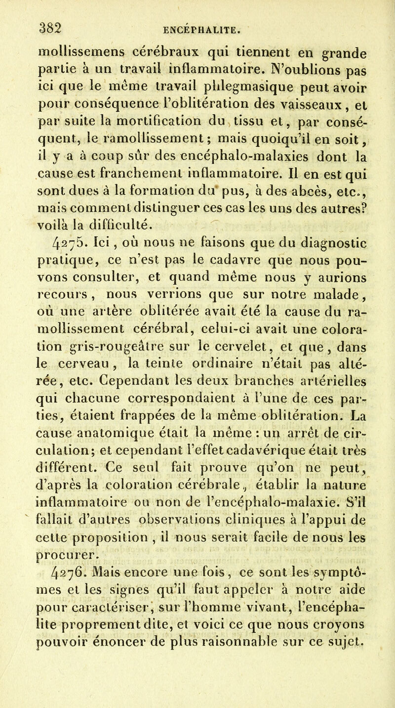 mollissemens cérébraux qui tiennent en grande partie à un travail inflammatoire. N'oublions pas ici que le même travail phlegmasique peut avoir pour conséquence l'oblitération des vaisseaux, et par suite la mortification du tissu et, par consé- quent, le ramollissement; mais quoiqu'il en soit, il y a à coup sûr des encéphalo-malaxies dont la cause est franchement inflammatoire. Il en est qui sont dues à la formation du pus, à des abcès, etc., mais comment distinguer ces cas les uns des autres? voilà la difficulté. 4275. Ici, où nous ne faisons que du diagnostic pratique, ce n'est pas le cadavre que nous pou- vons consulter, et quand même nous y aurions recours , nous verrions que sur notre malade, où une artère oblitérée avait été la cause du ra- mollissement cérébral, celui-ci avait une colora- tion gris-rougeâtre sur le cervelet, et que, dans le cerveau , la teinte ordinaire n'était pas alté- rée, etc. Cependant les deux branches artérielles qui chacune correspondaient à l'une de ces par- ties, étaient frappées de la même oblitération. La cause anatomique était la même : un arrêt de cir- culation; et cependant l'effet cadavérique était très différent. Ce seul fait prouve qu'on ne peut, d'après la coloration cérébrale t} établir la nature inflammatoire ou non de l'encéphalo-malaxie. S'il fallait d'autres observations cliniques à l'appui de cette proposition , il nous serait facile de nous les procurer. 4276. Mais encore une fois , ce sont les symptô- mes et les signes qu'il faut appeler à notre aide pour caractériser, sur l'homme vivant, l'encépha- lite proprement dite, et voici ce que nous croyons pouvoir énoncer de plus raisonnable sur ce sujet.