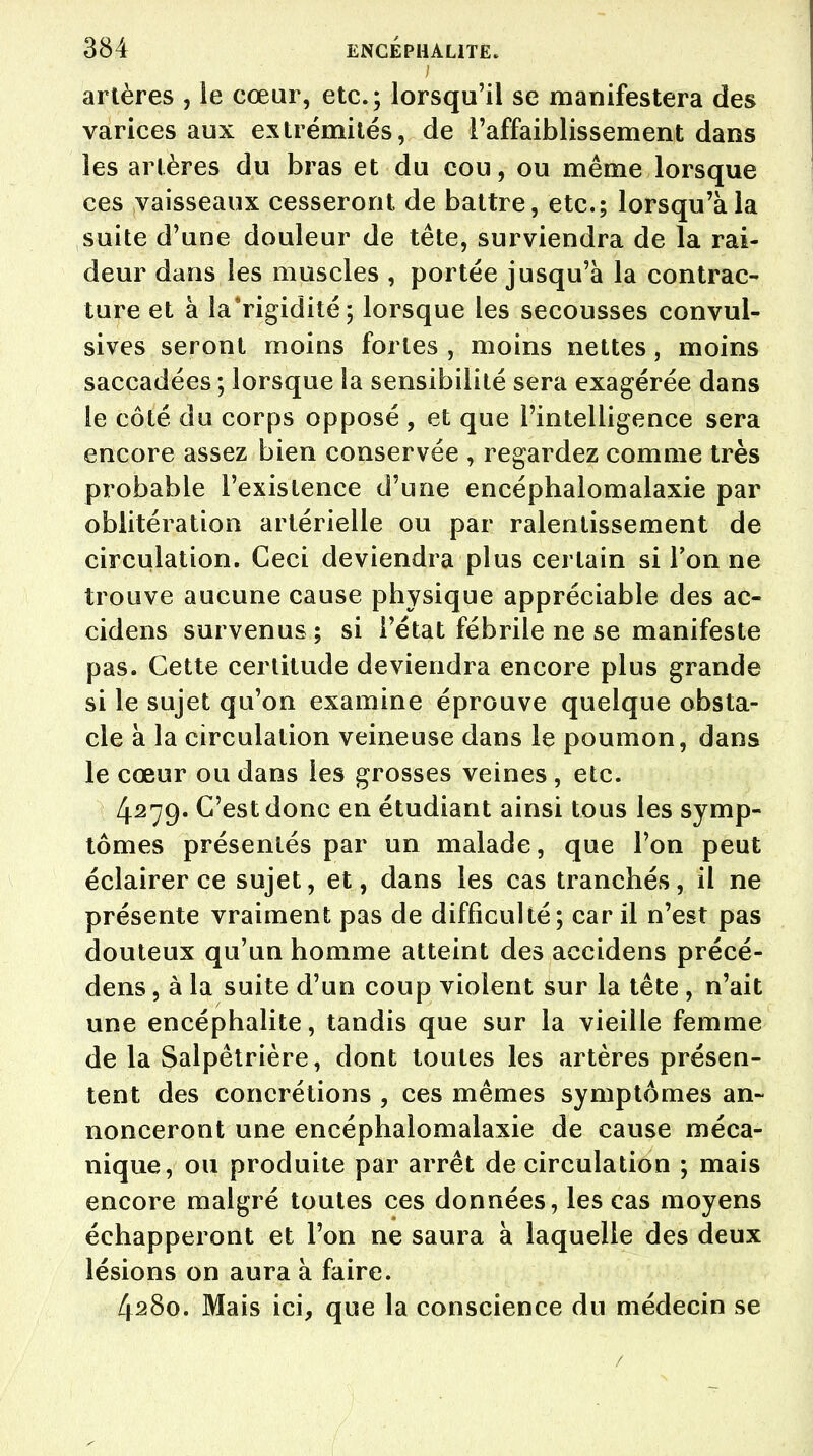 i artères , le cœur, etc.; lorsqu'il se manifestera des varices aux extrémités, de l'affaiblissement dans les artères du bras et du cou, ou même lorsque ces vaisseaux cesseront de battre, etc.; lorsqu'à la suite d'une douleur de tête, surviendra de la rai- deur dans les muscles , portée jusqu'à la contrac- ture et à la'rigidité; lorsque les secousses convul- sives seront moins fortes , moins nettes, moins saccadées ; lorsque la sensibilité sera exagérée dans le côté du corps opposé , et que l'intelligence sera encore assez bien conservée , regardez comme très probable l'existence d'une encépbalomalaxie par oblitération artérielle ou par ralentissement de circulation. Ceci deviendra plus certain si Ton ne trouve aucune cause physique appréciable des ac- cidens survenus ; si l'état fébrile ne se manifeste pas. Cette certitude deviendra encore plus grande si le sujet qu'on examine éprouve quelque obsta- cle à la circulation veineuse dans le poumon, dans le cœur ou dans les grosses veines , etc. 4279. C'est donc en étudiant ainsi tous les symp- tômes présentés par un malade, que l'on peut éclairer ce sujet, et, dans les cas tranchés, il ne présente vraiment pas de difficulté; car il n'est pas douteux qu'un homme atteint des accidens précé- dens, à la suite d'un coup violent sur la tête , n'ait une encéphalite, tandis que sur la vieille femme de la Salpêtrière, dont toutes les artères présen- tent des concrétions , ces mêmes symptômes an- nonceront une encéphalomalaxie de cause méca- nique, ou produite par arrêt de circulation ; mais encore malgré toutes ces données, les cas moyens échapperont et l'on ne saura à laquelle des deux lésions on aura à faire. 4280. Mais ici, que la conscience du médecin se