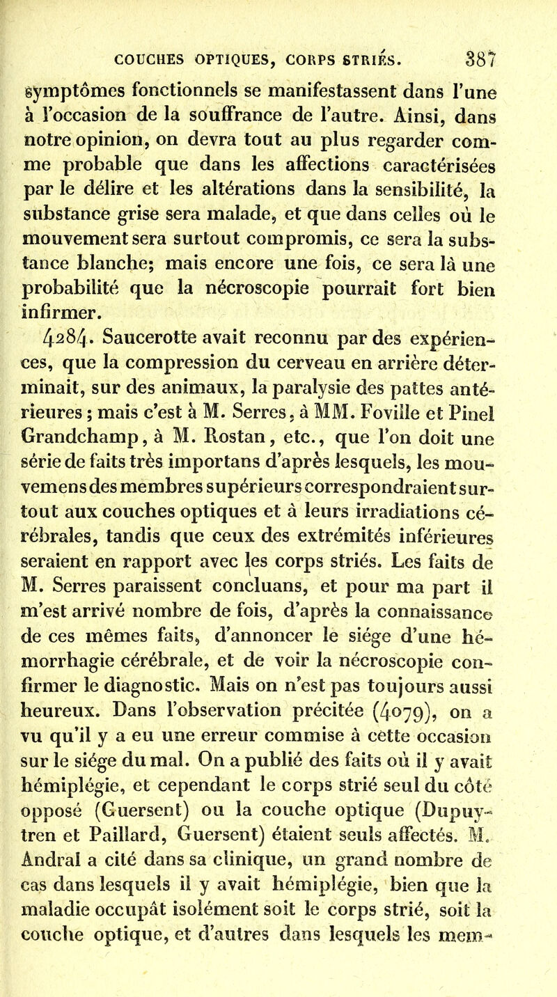 symptômes fonctionnels se manifestassent dans l'une à l'occasion de la souffrance de l'autre. Ainsi, dans notre opinion, on devra tout au plus regarder com- me probable que dans les affections caractérisées par le délire et les altérations dans la sensibilité, la substance grise sera malade* et que dans celles où le mouvement sera surtout compromis, ce sera la subs- tance blanche; mais encore une fois, ce sera là une probabilité que la nécroscopie pourrait fort bien infirmer. 4284. Saucerotte avait reconnu par des expérien- ces, que la compression du cerveau en arrière déter- minait, sur des animaux, la paralysie des pattes anté- rieures ; mais c'est à M. Serres, à MM. Foville et Pinel Grandchamp, à M. Rostan, etc., que l'on doit une série de faits très importans d'après lesquels, les mou- vemens des membres supérieurs correspondraient sur- tout aux couches optiques et à leurs irradiations cé- rébrales, tandis que ceux des extrémités inférieures seraient en rapport avec les corps striés. Les faits de M. Serres paraissent concluans, et pour ma part il m'est arrivé nombre de fois, d'après la connaissance de ces mêmes faits, d'annoncer le siège d'une hé- morrhagie cérébrale, et de voir la nécroscopie con- firmer le diagnostic. Mais on n'est pas toujours aussi heureux. Dans l'observation précitée (4079), on a vu qu'il y a eu une erreur commise à cette occasion sur le siège du mal. On a publié des faits où il y avait hémiplégie, et cependant le corps strié seul du côté opposé (Guersent) ou la couche optique (Dupuy- tren et Paillard, Guersent) étaient seuls affectés. M* Ândraî a cité dans sa clinique, un grand nombre de cas dans lesquels il y avait hémiplégie, bien que la maladie occupât isolément soit le corps strié, soit là couche optique, et d'autres dans lesquels les mem-