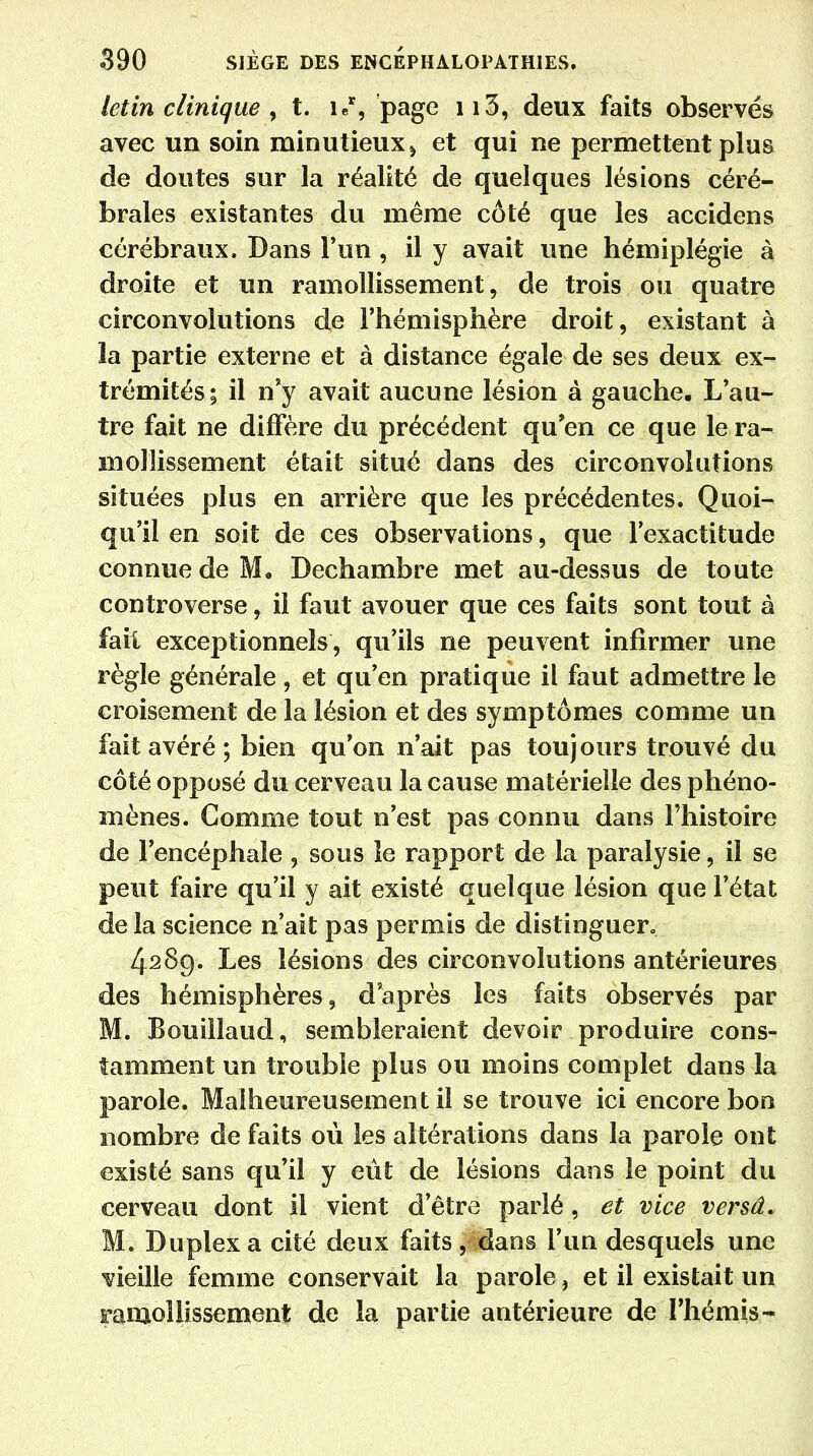 letin clinique , t. ie% page ii3, deux faits observés avec un soin minutieux » et qui ne permettent plus de doutes sur la réalité de quelques lésions céré- brales existantes du même côté que les accidens cérébraux. Dans l'un , il y avait une hémiplégie à droite et un ramollissement, de trois ou quatre circonvolutions de l'hémisphère droit, existant à la partie externe et à distance égale de ses deux ex- trémités; il n'y avait aucune lésion à gauche. L'au- tre fait ne diffère du précédent qu'en ce que le ra- mollissement était situé dans des circonvolutions situées plus en arrière que les précédentes. Quoi- qu'il en soit de ces observations, que l'exactitude connue de M. Dechambre met au-dessus de toute controverse, il faut avouer que ces faits sont tout à fait exceptionnels, qu'ils ne peuvent infirmer une règle générale, et qu'en pratique il faut admettre le croisement de la lésion et des symptômes comme un fait avéré ; bien qu'on n'ait pas toujours trouvé du côté opposé du cerveau la cause matérielle des phéno- mènes. Comme tout n'est pas connu dans l'histoire de l'encéphale , sous le rapport de la paralysie, il se peut faire qu'il y ait existé quelque lésion que l'état de la science n'ait pas permis de distinguer. 428g. Les lésions des circonvolutions antérieures des hémisphères, d'après les faits observés par M. Bouillaud, sembleraient devoir produire cons- tamment un trouble plus ou moins complet dans la parole. Malheureusement il se trouve ici encore bon nombre de faits où les altérations dans la parole ont existé sans qu'il y eût de lésions dans le point du cerveau dont il vient d'être parlé, et vice versâ. M. Duplex a cité deux faits, dans l'un desquels une vieille femme conservait la parole, et il existait un ramollissement de la partie antérieure de l'hémis-