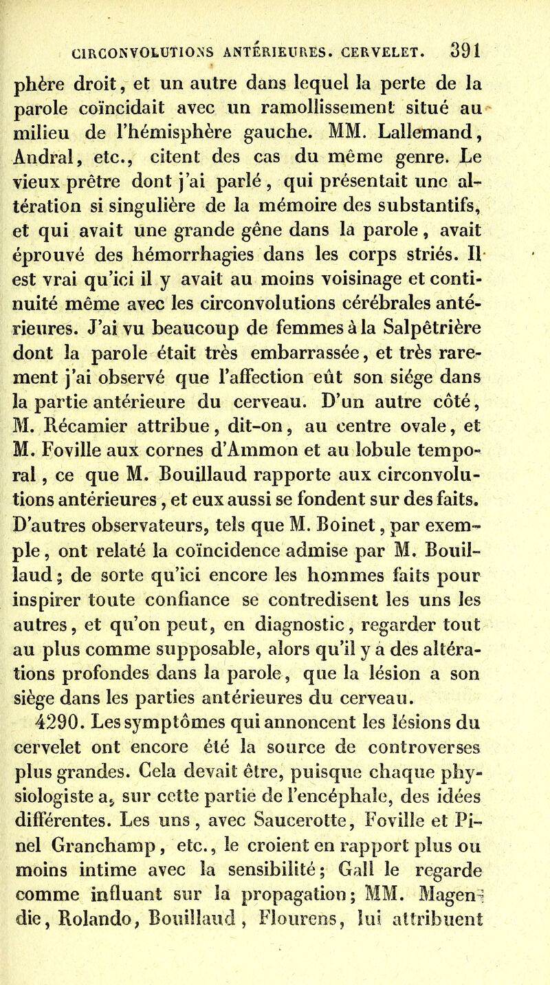 phère droit, et un autre dans lequel la perte de la parole coïncidait avec un ramollissement situé au milieu de l'hémisphère gauche. MM. Lallemand, Andral, etc., citent des cas du même genre. Le vieux prêtre dont j'ai parlé , qui présentait une al- tération si singulière de la mémoire des substantifs, et qui avait une grande gêne dans la parole, avait éprouvé des hémorrhagies dans les corps striés. Il est vrai qu'ici il y avait au moins voisinage et conti- nuité même avec les circonvolutions cérébrales anté- rieures. J'ai vu beaucoup de femmes à la Salpêtrière dont la parole était très embarrassée, et très rare- ment j'ai observé que l'affection eût son siège dans la partie antérieure du cerveau. D'un autre côté, M. Récamier attribue, dit-on, au centre ovale, et M. Foville aux cornes d'Ammon et au lobule tempo- ral , ce que M. Bouillaud rapporte aux circonvolu- tions antérieures, et eux aussi se fondent sur des faits. D'autres observateurs, tels que M. Boinet, par exem- ple, ont relaté la coïncidence admise par M. Bouil- laud ; de sorte qu'ici encore les hommes faits pour inspirer toute confiance se contredisent les uns les autres, et qu'on peut, en diagnostic, regarder tout au plus comme supposable, alors qu'il y a des altéra- tions profondes dans la parole, que la lésion a son siège dans les parties antérieures du cerveau. 4290. Les symptômes qui annoncent les lésions du cervelet ont encore été la source de controverses plus grandes. Cela devait être, puisque chaque phy- siologiste a5 sur cette partie de l'encéphale, des idées différentes. Les uns, avec Saucerotte, Foville et Pi» nel Gran champ, etc., le croient en rapport plus ou moins intime avec la sensibilité; Gail le regarde comme influant sur la propagation; MM. Magen; die, Rolande, Bouillaud , Flourens, lui attribuent