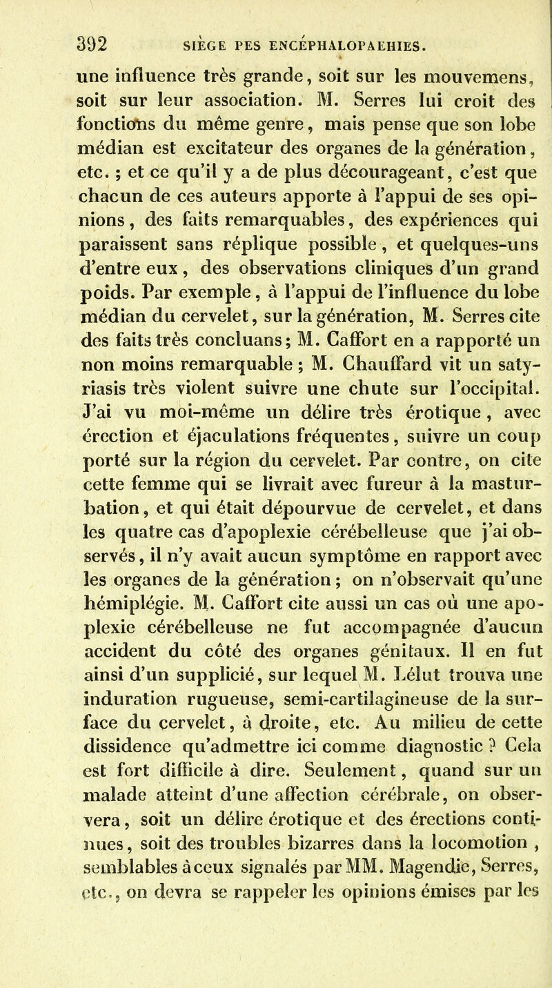 une influence très grande, soit sur les mouvemens, soit sur leur association. M. Serres lui croit des fonctions du même genre, mais pense que son lobe médian est excitateur des organes de la génération, etc. ; et ce qu'il y a de plus décourageant, c'est que chacun de ces auteurs apporte à l'appui de ses opi- nions , des faits remarquables, des expériences qui paraissent sans réplique possible, et quelques-uns d'entre eux, des observations cliniques d'un grand poids. Par exemple, à l'appui de l'influence du lobe médian du cervelet, sur la génération, M. Serres cite des faits très concluans; M. CafFort en a rapporté un non moins remarquable ; M. Chauffard vit un saty- riasis très violent suivre une chute sur l'occipital. J'ai vu moi-même un délire très erotique, avec érection et éjaculations fréquentes, suivre un coup porté sur la région du cervelet. Par contre, on cite cette femme qui se livrait avec fureur à la mastur- bation, et qui était dépourvue de cervelet, et dans les quatre cas d'apoplexie cérébelleuse que j'ai ob- servés , il n'y avait aucun symptôme en rapport avec les organes de la génération ; on n'observait qu'une hémiplégie. M. CafFort cite aussi un cas où une apo- plexie cérébelleuse ne fut accompagnée d'aucun accident du côté des organes génitaux. Il en fut ainsi d'un supplicié, sur lequel M. Lélut trouva une induration rugueuse, semi-cartilagineuse de la sur- face du cervelet, à droite, etc. Au milieu de cette dissidence qu'admettre ici comme diagnostic ? Cela est fort difficile à dire. Seulement, quand sur un malade atteint d'une affection cérébrale, on obser- vera , soit un délire érotique et des érections conti- nues, soit des troubles bizarres dans la locomotion , semblables àceux signalés par MM. Magendie, Serres, etc., on devra se rappeler les opinions émises par les