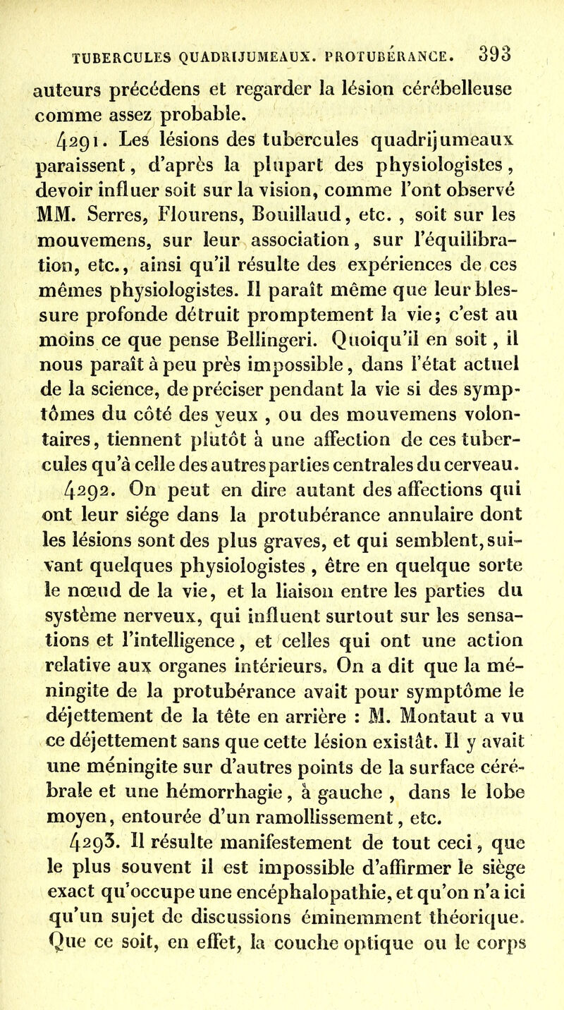 auteurs précédens et regarder la lésion cérébelleuse comme assez probable. 4291. Les lésions des tubercules quadrijumeaux paraissent, d'après la plupart des physiologistes, devoir influer soit sur la vision, comme l'ont observé MM. Serres, Flourens, Bouillaud, etc. , soit sur les mouvemens, sur leur association, sur l'équilibra- tion, etc., ainsi qu'il résulte des expériences de ces mêmes physiologistes. Il paraît même que leur bles- sure profonde détruit promptement la vie; c'est au moins ce que pense Bellingeri. Quoiqu'il en soit, il nous paraît à peu près impossible, dans l'état actuel de la science, de préciser pendant la vie si des symp- tômes du côté des yeux , ou des mouvemens volon- taires, tiennent plutôt à une affection de ces tuber- cules qu'à celle des autres parties centrales du cerveau. 4292. On peut en dire autant des affections qui ont leur siège dans la protubérance annulaire dont les lésions sont des plus graves, et qui semblent, sui- vant quelques physiologistes , être en quelque sorte ie nœud de la vie, et la liaison entre les parties du système nerveux, qui influent surtout sur les sensa- tions et l'intelligence, et celles qui ont une action relative aux organes intérieurs. On a dit que la mé- ningite de la protubérance avait pour symptôme ie déjettement de la tête en arrière : M. Montant a vu ce déjettement sans que celte lésion existât. Il y avait une méningite sur d'autres points de la surface céré- brale et une hémorrhagie, à gauche , dans le lobe moyen, entourée d'un ramollissement, etc. 4293. Il résulte manifestement de tout ceci, que le plus souvent il est impossible d'affirmer ie siège exact qu'occupe une encéphalopathie, et qu'on n'a ici qu'un sujet de discussions éminemment théorique. Que ce soit, en effet, la couche optique ou le corps