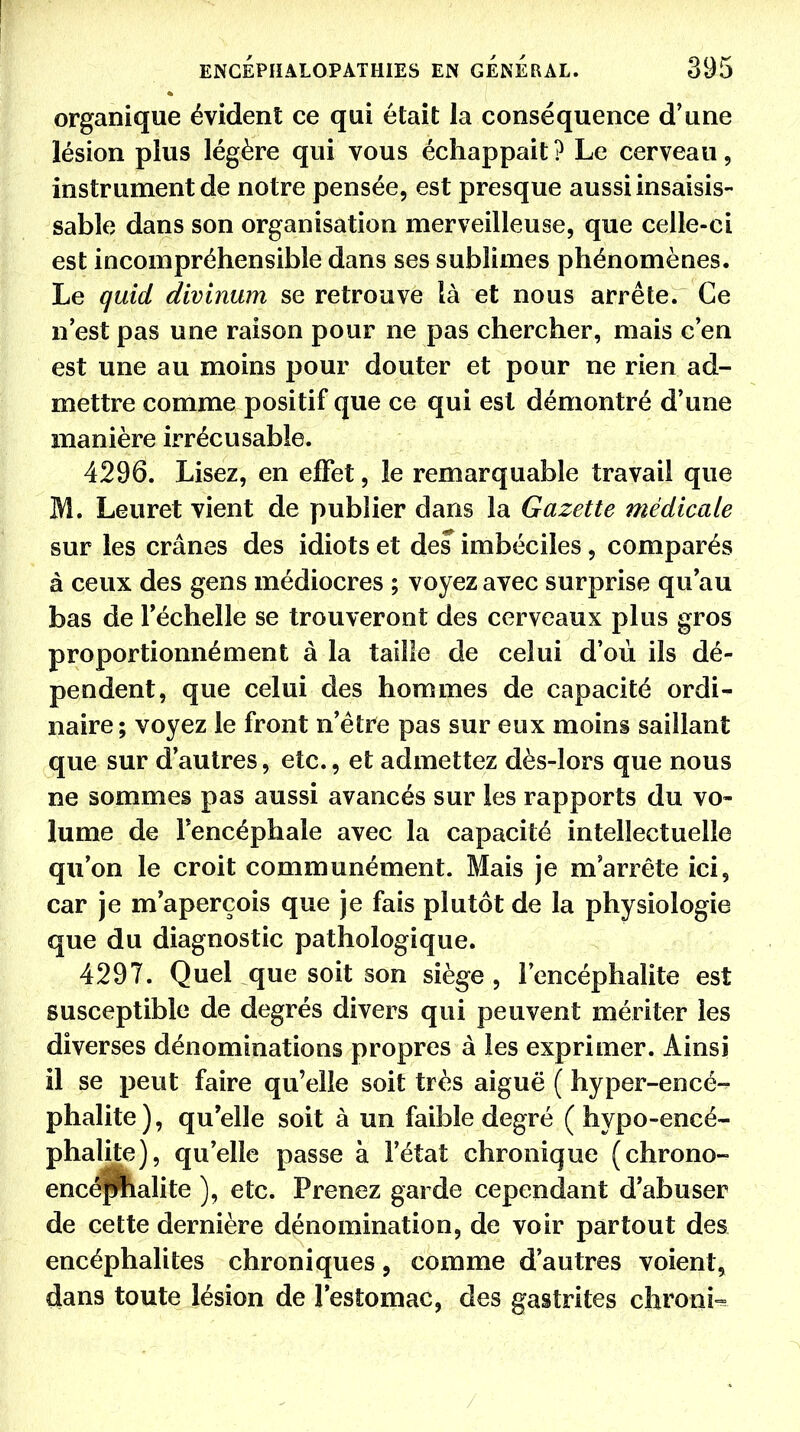 organique évident ce qui était la conséquence d'une lésion plus légère qui vous échappait? Le cerveau, instrument de notre pensée, est presque aussi insaisis- sable dans son organisation merveilleuse, que celle-ci est incompréhensible dans ses sublimes phénomènes. Le quid divinum se retrouve là et nous arrête. Ce n'est pas une raison pour ne pas chercher, mais c'en est une au moins pour douter et pour ne rien ad- mettre comme positif que ce qui est démontré d'une manière irrécusable. 4296. Lisez, en effet, le remarquable travail que M. Leuret vient de publier dans la Gazette médicale sur les crânes des idiots et des imbéciles, comparés à ceux des gens médiocres ; voyez avec surprise qu'au bas de l'échelle se trouveront des cerveaux plus gros proportionnément à la taille de celui d'où ils dé- pendent, que celui des hommes de capacité ordi- naire; voyez le front n'être pas sur eux moins saillant que sur d'autres, etc., et admettez dès-lors que nous ne sommes pas aussi avancés sur les rapports du vo- lume de l'encéphale avec la capacité intellectuelle qu'on le croit communément. Mais je m'arrête ici, car je m'aperçois que je fais plutôt de la physiologie que du diagnostic pathologique. 4297. Quel que soit son siège , l'encéphalite est susceptible de degrés divers qui peuvent mériter les diverses dénominations propres à les exprimer. Ainsi il se peut faire qu'elle soit très aiguë ( hyper-encé- phalite), qu'elle soit à un faible degré ( hypo-encé- phalite), qu'elle passe à l'état chronique (chrono- encépîialite ), etc. Prenez garde cependant d'abuser de cette dernière dénomination, de voir partout des encéphalites chroniques, comme d'autres voient, dans toute lésion de l'estomac, des gastrites chronU /