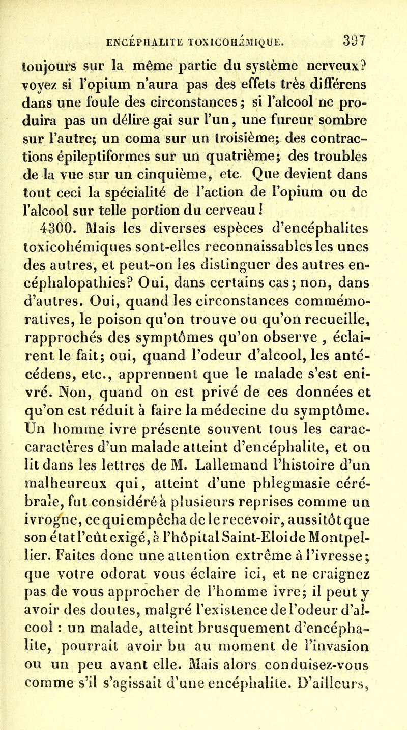 ENCÉPHALITE TOXICOHiMiQUE. 307 toujours sur la même partie du système nerveux? voyez si l'opium n'aura pas des effets très différens dans une foule des circonstances ; si l'alcool ne pro- duira pas un délire gai sur l'un, une fureur sombre sur l'autre; un coma sur un troisième; des contrac- tions épileptiformes sur un quatrième; des troubles de la vue sur un cinquième, etc. Que devient dans tout ceci la spécialité de l'action de l'opium ou de l'alcool sur telle portion du cerveau ! 4300. Mais les diverses espèces d'encéphalites toxicohémiques sont-elles reconnaissables les unes des autres, et peut-on les distinguer des autres en- céphalopathies? Oui, dans certains cas; non, dans d'autres. Oui, quand les circonstances commémo- ra tives, le poison qu'on trouve ou qu'on recueille, rapprochés des symptômes qu'on observe , éclai- rent le fait; oui, quand l'odeur d'alcool, les anté- cédens, etc., apprennent que le malade s'est eni- vré. Non, quand on est privé de ces données et qu'on est réduit à faire la médecine du symptôme. Un homme ivre présente souvent tous les carac- caractères d'un malade atteint d'encéphalite, et on lit dans les lettres de M. Lallemand l'histoire d'un malheureux qui, atteint d'une phlegmasie céré- brale, fut considéré à plusieurs reprises comme un ivrogne, ce qui empêcha de le recevoir, aussitôt que son élatl'eût exigé, à l'hôpital Saint-Eloide Montpel- lier. Faites donc une attention extrême à l'ivresse ; que votre odorat vous éclaire ici, et ne craignez pas de vous approcher de l'homme ivre; il peut y avoir des doutes, malgré l'existence de l'odeur d'al- cool : un malade, atteint brusquement d'encépha- lite, pourrait avoir bu au moment de l'invasion ou un peu avant elle. Biais alors conduisez-vous comme s'il s'agissait d'une encéphalite. D'ailleurs^
