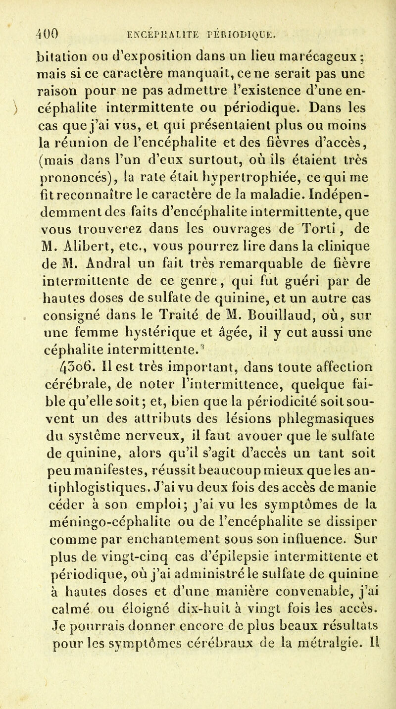 bitation ou d'exposition dans un lieu marécageux; mais si ce caractère manquait, ce ne serait pas une raison pour ne pas admettre l'existence d'une en- céphalite intermittente ou périodique. Dans les cas que j'ai vus, et qui présentaient plus ou moins la réunion de l'encéphalite et des fièvres d'accès, (mais dans l'un d'eux surtout, où ils étaient très prononcés), la rate était hypertrophiée, ce qui me fit reconnaître le caractère de la maladie. Indépen- demmentdes faits d'encéphalite intermittente, que vous trouverez dans les ouvrages de Torti, de M. Àlibert, etc., vous pourrez lire dans la clinique de M. Andral un fait très remarquable de fièvre intermittente de ce genre, qui fut guéri par de hautes doses de sulfate de quinine, et un autre cas consigné dans le Traité de M. Bouillaud, où, sur une femme hystérique et âgée, il y eut aussi une céphalite intermittente.1 43o6. ïlest très important, dans toute affection cérébrale, de noter l'intermittence, quelque fai- ble qu'elle soit ; et, bien que la périodicité soit sou- vent un des attributs des lésions phlegmasiques du système nerveux, il faut avouer que le sulfate de quinine, alors qu'il s'agit d'accès un tant soit peu manifestes, réussit beaucoup mieux que les an- tiphlogistiques. J'ai vu deux fois des accès de manie céder à son emploi; j'ai vu les symptômes de la méningo-céphalite ou de l'encéphalite se dissiper comme par enchantement sous son influence. Sur plus de vingt-cinq cas d'épilepsie intermittente et périodique, où j'ai administré le sulfate de quinine à hautes doses et d'une manière convenable, j'ai calmé ou éloigné dix-huit à vingt fois les accès. Je pourrais donner encore de plus beaux résultats pour les symptômes cérébraux de la métralgie. Il