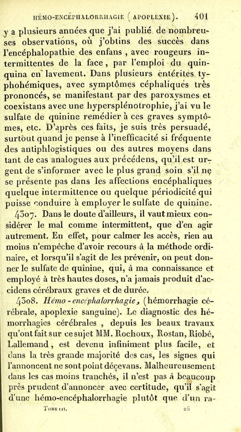 y a plusieurs années que j'ai publié de nombreu- ses observations, où j'obtins des succès dans l'encépbalopathie des enfans , avec rougeurs in- termittentes de la face , par l'emploi du quin- quina en~ lavement. Dans plusieurs èntérites ty- phohémiques, avec symptômes céphaliqués très prononcés, se manifestant par des paroxysmes et coexistans avec une hypersplénolrophie^ j'ai vu le sulfate de quinine remédier à ces graves symptô- mes, etc. D'après ces faits, je suis très persuadé, surtout quand je pense à l'inefficacité si fréquente des antiphlogistiques ou des autres moyens dans tant de cas analogues aux précédens, qu'il est urT gent de s'informer avec le plus grand soin s'il ne se présente pas dans les affections encéphaliques quelque intermittence ou quelque périodicité qui puisse conduire à employer le sulfate de quinine. 4307. Dans le doute d'ailleurs, il vaut mieux con- sidérer le mal comme intermittent, que d'en agir autrement. En effet, pour calmer les accès, rien au moins n'empêche d'avoir recours à la méthode ordi- naire, et lorsqu'il s'agit de les prévenir, on peut don- ner le sulfate de quinine, qui, à ma connaissance et employé à très hautes doses, n'a jamais produit d'ac- cidens cérébraux graves et de durée. 4308. Mémo - enci plialorrhagie; (hémorrhagie cé- rébrale, apoplexie sanguine). Le diagnostic des hé- morrhagies cérébrales , depuis les beaux travaux qu'ont fait sur ce sujet MM. Ptochoux, Rosîan, ïliobé, Lallemand , est devenu infiniment plus facile, et dans la très grande majorité des cas, les signes qui l'annoncent ne sont point déçevans. Malheureusement dans les cas moins tranchés, il n'est pas à beaucoup près prudent d'annoncer avec certitude, qu'il s'agit d'une hémo-encéphalorrhagie plutôt que d'un ra« ToMTUîl. 2 S