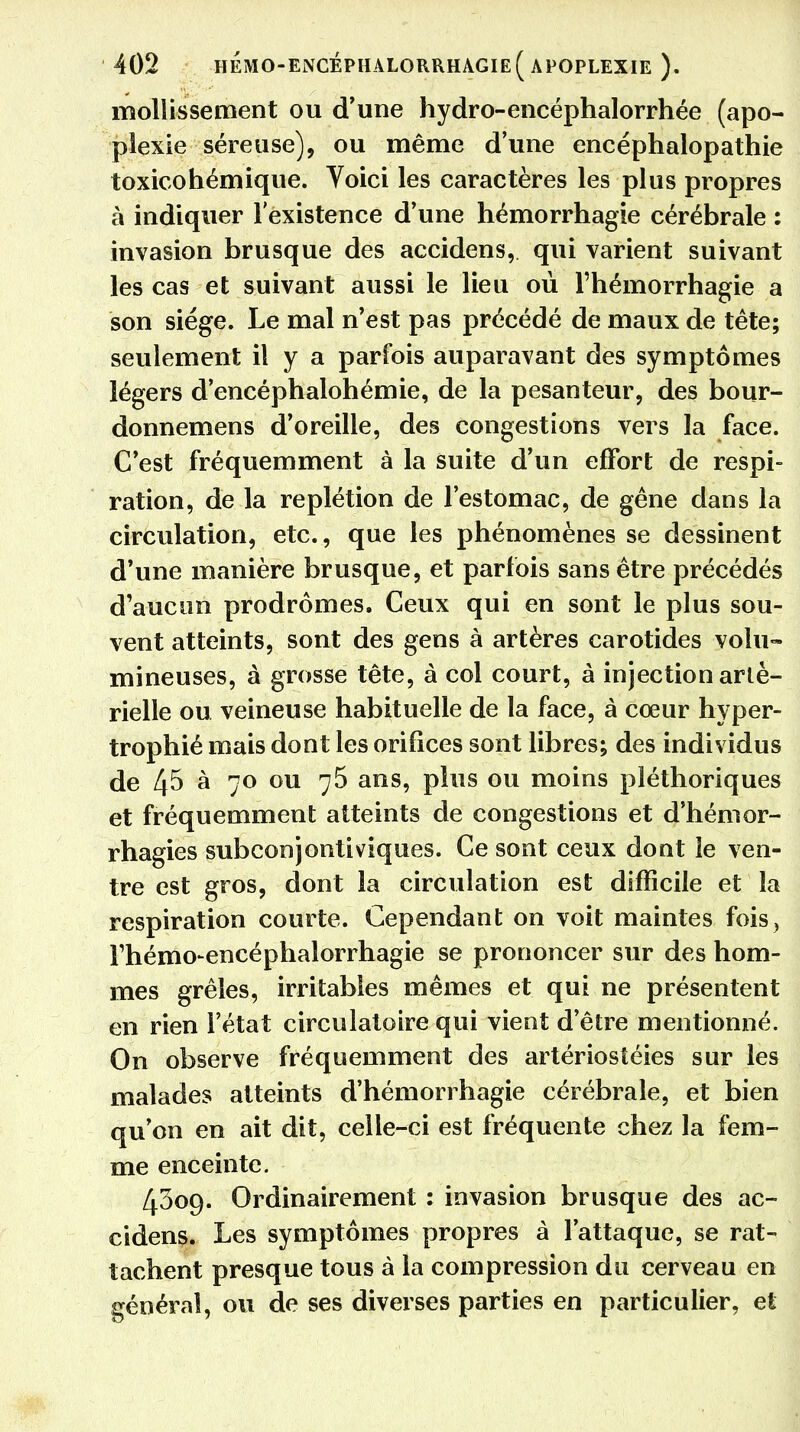 mollissement ou d'une hydro-encéphalorrhée (apo- plexie séreuse), ou même d'une encéphalopathie toxicohémique. Voici les caractères les plus propres à indiquer l'existence d'une hémorrhagie cérébrale : invasion brusque des accidens, qui varient suivant les cas et suivant aussi le lieu où l'hémorrhagie a son siège. Le mal n'est pas précédé de maux de tête; seulement il y a parfois auparavant des symptômes légers d'encéphalohémie, de la pesanteur, des bour- donnemens d'oreille, des congestions vers la face. C'est fréquemment à la suite d'un effort de respi- ration, de la replétion de l'estomac, de gêne dans la circulation, etc., que les phénomènes se dessinent d'une manière brusque, et parfois sans être précédés d'aucun prodromes. Ceux qui en sont le plus sou- vent atteints, sont des gens à artères carotides volu- mineuses, à grosse tête, à col court, à injection arté- rielle ou veineuse habituelle de la face, à cœur hyper- trophié mais dont les orifices sont libres; des individus de 4^ à 70 ou 75 ans, plus ou moins pléthoriques et fréquemment atteints de congestions et d'hémor- rhagies subconjontiviques. Ce sont ceux dont le ven- tre est gros, dont la circulation est difficile et la respiration courte. Cependant on voit maintes fois, rhémo-encéphalorrhagie se prononcer sur des hom- mes grêles, irritables mêmes et qui ne présentent en rien l'état circulatoire qui vient d'être mentionné. On observe fréquemment des artériostéies sur les malades atteints d'hémorrhagie cérébrale, et bien qu'on en ait dit, celle-ci est fréquente chez la fem- me enceinte. 4309. Ordinairement : invasion brusque des ac- cidens. Les symptômes propres à l'attaque, se rat- tachent presque tous à la compression du cerveau en général, ou de ses diverses parties en particulier, et