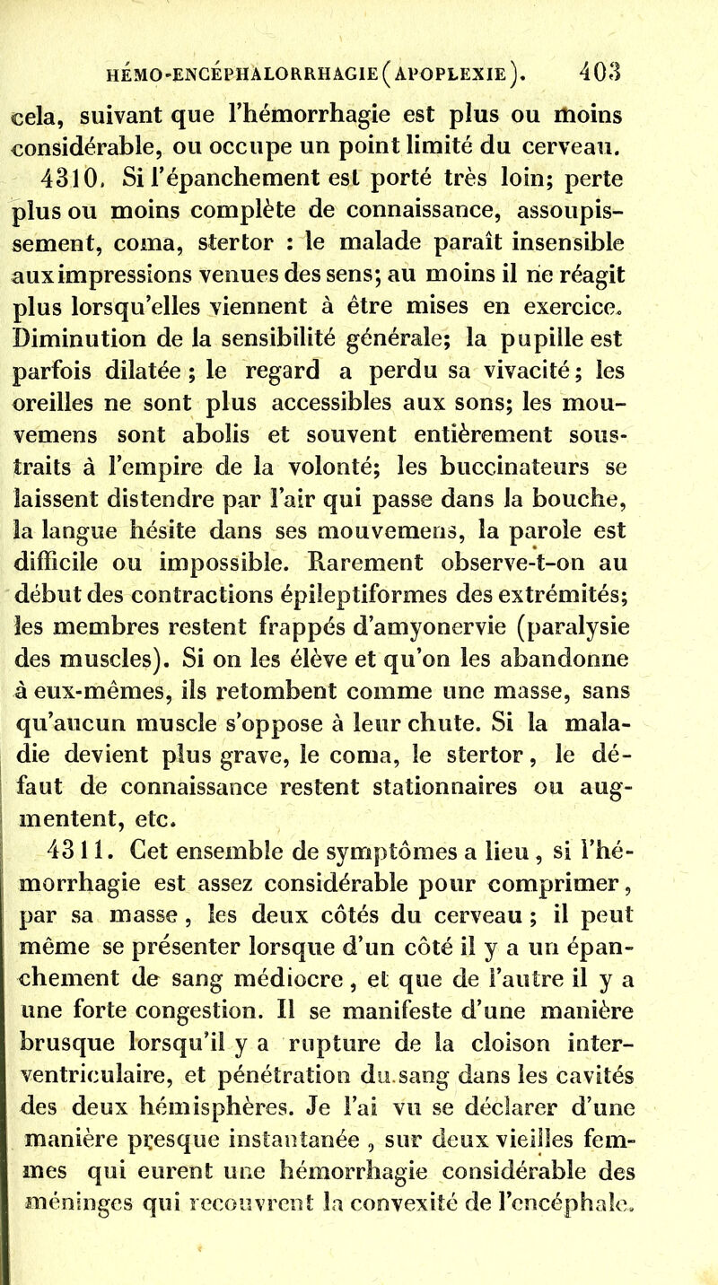 cela, suivant que l'hémorrhagie est plus ou moins considérable, ou occupe un point limité du cerveau. 4310, Si l'épanchement est porté très loin; perte plus ou moins complète de connaissance, assoupis- sement, coma, stertor : le malade paraît insensible aux impressions venues des sens; au moins il rie réagit plus lorsqu'elles viennent à être mises en exercice. Diminution de la sensibilité générale; la pupille est parfois dilatée; le regard a perdu sa vivacité; les oreilles ne sont plus accessibles aux sons; les mou- vemens sont abolis et souvent entièrement sous- traits à l'empire de la volonté; les buccinateurs se laissent distendre par l'air qui passe dans la bouche, la langue hésite dans ses mouvemens, la parole est difficile ou impossible. Rarement observe-t-on au début des contractions épileptiformes des extrémités; les membres restent frappés d'amyonervie (paralysie des muscles). Si on les élève et qu'on les abandonne à eux-mêmes, ils retombent comme une masse, sans qu'aucun muscle s'oppose à leur chute. Si la mala- die devient plus grave, le coma, le stertor, le dé- faut de connaissance restent stationnaires ou aug- mentent, etc. 4311. Cet ensemble de symptômes a lieu, si Fhé- morrhagie est assez considérable pour comprimer, par sa masse, les deux côtés du cerveau ; il peut même se présenter lorsque d'un côté il y a un épan- chement de sang médiocre, et que de l'autre il y a une forte congestion. Il se manifeste d'une manière brusque lorsqu'il y a rupture de la cloison inter- ventriculaire, et pénétration du sang dans les cavités des deux hémisphères. Je l'ai vu se déclarer d'une manière presque instantanée i sur deux vieilles fem- mes qui eurent une hémorrhagie considérable des méninges qui recouvrent la convexité de l'encéphale.
