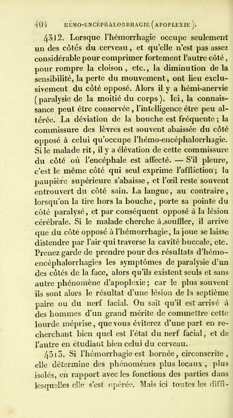 4312. Lorsque Fhéinorrhagie occupe seulement un des côtés du cerveau, et quelle n'est pas assez considérable pour comprimer fortement l'autre côté, pour rompre la cloison, etc., la diminution de la sensibilité, la perte du mouvement, ont lieu exclu- sivement du côté opposé. Alors il y a hémi-anervie (paralysie de la moitié du corps). Ici, la connais- sance peut être conservée , l'intelligence être peu al- térée. La déviation de la bouche est fréquente ; la commissure des lèvres est souvent abaissée du côté opposé à celui qu'occupe l'hémo-encéphalorrhagie. Si le malade rit, il y a élévation de cette commissure du côté où l'encéphale est affecté. — S'il pleure, c'est le même côté qui seul exprime l'affliction ; îa paupière supérieure s'abaisse, et l'œil reste souvent entrouvert du côté sain. La langue, au contraire, lorsqu'on la tire hors la bouche, porte sa pointe du côté paralysé, et par conséquent opposé à la lésion cérébrale. Si le malade cherche à .souffler, il arrive que du côté opposé à l'hémorrhagie, la joue se laisse distendre par l'air qui traverse la cavité buccale, etc. Prenez garde de prendre pour des résultats d'hémo- encéphalorrhagies les symptômes de paralysie d'un des côtés de la face, alors qu'ils existent seuls et sans autre phénomène d'apoplexie ; car le plus souvent ils sont alors le résultat d'une lésion de la septième paire ou du nerf facial. On sait qu'il est arrivé à des hommes d'un grand mérite de commettre cette lourde méprise, que vous éviterez d'une part en re- cherchant bien quel est l'étal du nerf facial, et de l'autre en étudiant bien celui du cerveau. Z|3i5. Si l'hémorrhagie est bornée, circonscrite, elle détermine des phénomènes plus locaux , plus isolés, en rapport avec les fonctions des parties dans lesquelles elle s'est opérée. Mais ici toutes les diffi-