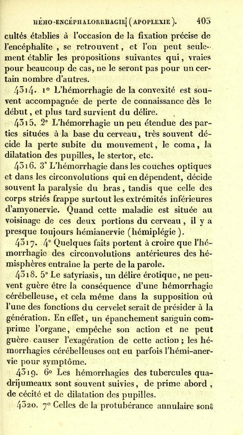 cultés établies à l'occasion de la fixation précise de l'encéphalite , se retrouvent, et l'on peut seule- ment établir les propositions suivantes qui, vraies pour beaucoup de cas, ne le seront pas pour un cer- tain nombre d'autres. 43i4» i° L'hémorrhagie de la convexité est sou- vent accompagnée de perte de connaissance dès le début, et plus tard survient du délire. 4515. 2° L'hémorrhagie un peu étendue des par- ties situées à la base du cerveau, très souvent dé- cide la perte subite du mouvement, le coma, la dilatation des pupilles, le stertor, etc. 4316. 3° L'hémorrhagie dans les couches optiques et dans les circonvolutions qui en dépendent, décide souvent la paralysie du bras , tandis que celle des corps striés frappe surtout les extrémités inférieures d'amyonervie. Quand cette maladie est située au voisinage de ces deux portions du cerveau, il y a presque toujours hémianervie (hémiplégie ). 4317. 4° Quelques faits portent à croire que l'hé- morrhagie des circonvolutions antérieures des hé- misphères entraîne la perte de la parole. 4318. 5° Le satyriasis, un délire érotique, ne peu- vent guère être la conséquence d'une hémorrhagie cérébelleuse, et cela même dans la supposition où l'une des fonctions du cervelet serait de présider à la génération. En effet, un épanchement sanguin com- prime l'organe, empêche son action et ne peut guère causer l'exagération de cette action ; les hé- morrhagies cérébelleuses ont eu parfois Fhémi-aner- vie pour symptôme. 4319. 6° Les hémorrhagies des tubercules qua- drijumeaux sont souvent suivies, de prime abord , de cécité et de dilatation des pupilles. 4020. 70 Celles de la protubérance annulaire sonS