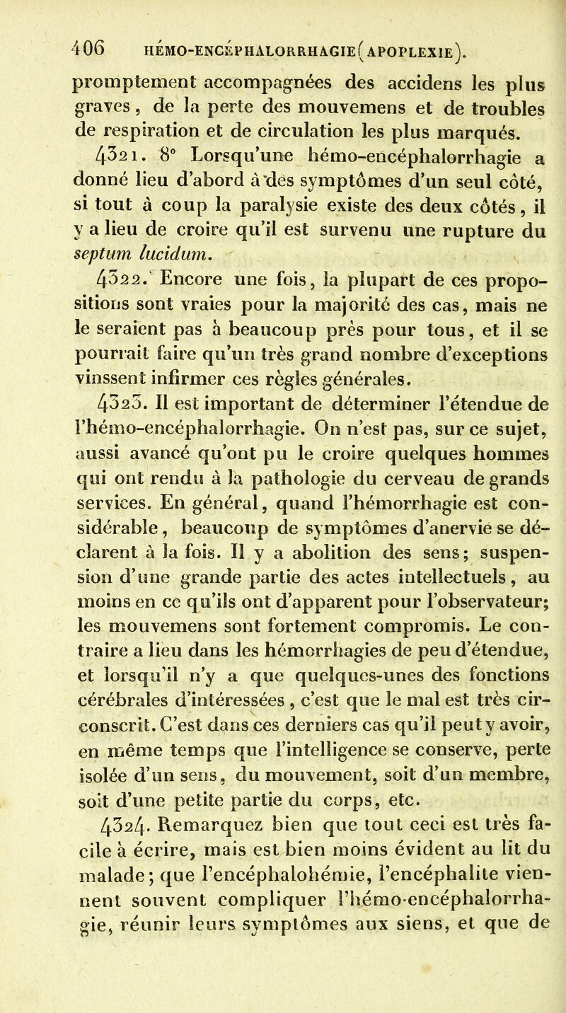 promptement accompagnées des accidens les plus graves, de la perte des mouvemens et de troubles de respiration et de circulation les plus marqués. 432 1. 8° Lorsqu'une hémo-encéphalorrhagie a donné lieu d'abord à dès symptômes d'un seul côté, si tout à coup la paralysie existe des deux côtés, il y a lieu de croire qu'il est survenu une rupture du septum lucidwn. 4322. Encore une fois, la plupart de ces propo- sitions sont vraies pour la majorité des cas, mais ne le seraient pas à beaucoup près pour tous, et il se pourrait faire qu'un très grand nombre d'exceptions vinssent infirmer ces règles générales. 4323. Il est important de déterminer l'étendue de Fhémo-encéphalorrhagie. On n'est pas, sur ce sujet, aussi avancé qu'ont pu le croire quelques hommes qui ont rendu à la pathologie du cerveau de grands services. En général, quand l'hémorrhagie est con- sidérable , beaucoup de symptômes d'anervie se dé- clarent à la fois. H y a abolition des sens; suspen- sion d'une grande partie des actes intellectuels, au moins en ce qu'ils ont d'apparent pour l'observateur; les mouvemens sont fortement compromis. Le con- traire a lieu dans les hémcrrhagies de peu d'étendue, et lorsqu'il n'y a que quelques-unes des fonctions cérébrales d'intéressées , c'est que le mal est très cir- conscrit. C'est dans ces derniers cas qu'il peut y avoir, en même temps que l'intelligence se conserve, perte isolée d'un sens, du mouvement, soit d'un membre, soit d'une petite partie du corps, etc. 4324. Remarquez bien que tout ceci est très fa- cile à écrire, mais est bien moins évident au lit du malade; que rencéphalohémie, l'encéphalite vien- nent souvent compliquer l'hémo-encéphalorrha- gie, réunir leurs symptômes aux siens, et que de