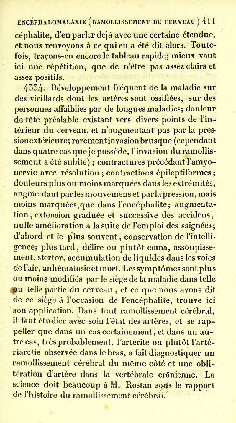 céphalite, d'en parler déjà avec une certaine étendue, et nous renvoyons à ce qui en a été dit alors. Toute- fois, traçons-en encore le tableau rapide; mieux vaut ici une répétition, que de n'être pas assez clairs et assez positifs. 4334. Développement fréquent de la maladie sur des vieillards dont les artères sont ossifiées, sur des personnes affaiblies par de longues maladies; douleur de tête préalable existant vers divers points de l'in- térieur du cerveau, et n'augmentant pas parla pres- sionextérieure; rarementinvasionbrusque (cependant dans quatre cas que je possède, l'invasion du ramollis- sement a été subite) ; contractures précédant l'amyo- nervie avec résolution ; contractions épileptiformes ; douleurs plus ou moins marquées dans les extrémités, augmentant par les mouvemens et par la pression, mais moins marquées.que dans l'encéphalite; augmenta- tion , extension graduée et successive des accidens, nulle amélioration à la suite de l'emploi des saignées; d'abord et le plus souvent, conservation de l'intelli- gence; plus tard, délire ou plutôt coma, assoupisse- ment, stertor, accumulation de liquides dans les voies de l'air, anhématosieet mort. Les symptômes sont plus ou moins modifiés par le siège de la maladie dans telle pu telle partie du cerveau , et ce que nous avons dit de ce siège à l'occasion de l'encéphalite, trouve ici son application. Dans tout ramollissement cérébral, il faut étudier avec soin l'état des artères, et se rap- peller que dans un cas certainement, et dans un au- tre cas, très probablement, l'artérite ou plutôt l'arté- riarctie observée dans le bras, a fait diagnostiquer un ramollissement cérébral du même côté et une obli- tération d'artère dans la vertébrale crânienne. La science doit beaucoup à M. Rostan sqiïs le rapport de l'histoire du ramollissement cérébral.