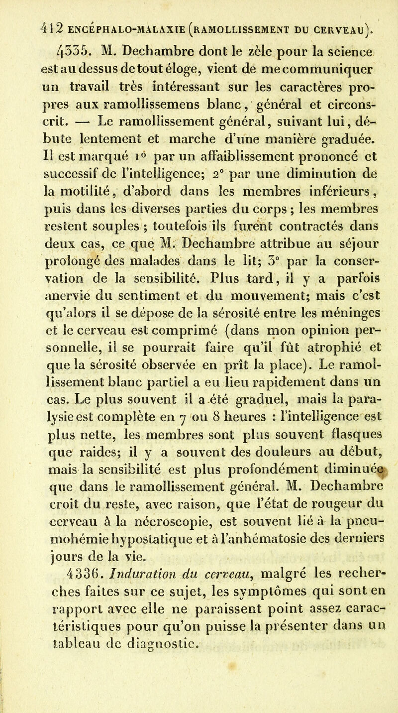 4335. M, Dechambre dont le zèle pour la science est au dessus de tout éloge, vient de me communiquer un travail très intéressant sur les caractères pro- pres aux ramollissemens blanc, général et circons- crit. — Le ramollissement général, suivant lui, dé- bute lentement et marche d'une manière graduée. Il est marqué 16 par un affaiblissement prononcé et successif de l'intelligence; 20 par une diminution de la motilité, d'abord dans les membres inférieurs, puis dans les diverses parties du corps ; les membres restent souples; toutefois ils furent contractés dans deux cas, ce que M. Dechambre attribue au séjour prolongé des malades dans le lit; 3° par la conser- vation de la sensibilité. Plus tard, il y a parfois anervie du sentiment et du mouvement; mais c'est qu'alors il se dépose de la sérosité entre les méninges et le cerveau est comprimé (dans mon opinion per- sonnelle, il se pourrait faire qu'il fût atrophié et que la sérosité observée en prît la place). Le ramol- lissement blanc partiel a eu lieu rapidement dans un cas. Le plus souvent il a été graduel, mais la para- lysie est complète en 7 ou 8 heures : l'intelligence est plus nette, les membres sont plus souvent flasques que raides; il y a souvent des douleurs au début, mais la sensibilité est plus profondément diminuée que dans le ramollissement général. M. Dechambre croit du reste, avec raison, que l'état de rougeur du cerveau à la nécroscopie, est souvent lié à la pneu- mohémiehypostatique et à l'anhématosie des derniers jours de la vie. 4336. Induration du cerveau, malgré les recher- ches faites sur ce sujet, les symptômes qui sont en rapport avec elle ne paraissent point assez carac- téristiques pour qu'on puisse la présenter dans un tableau de diagnostic.