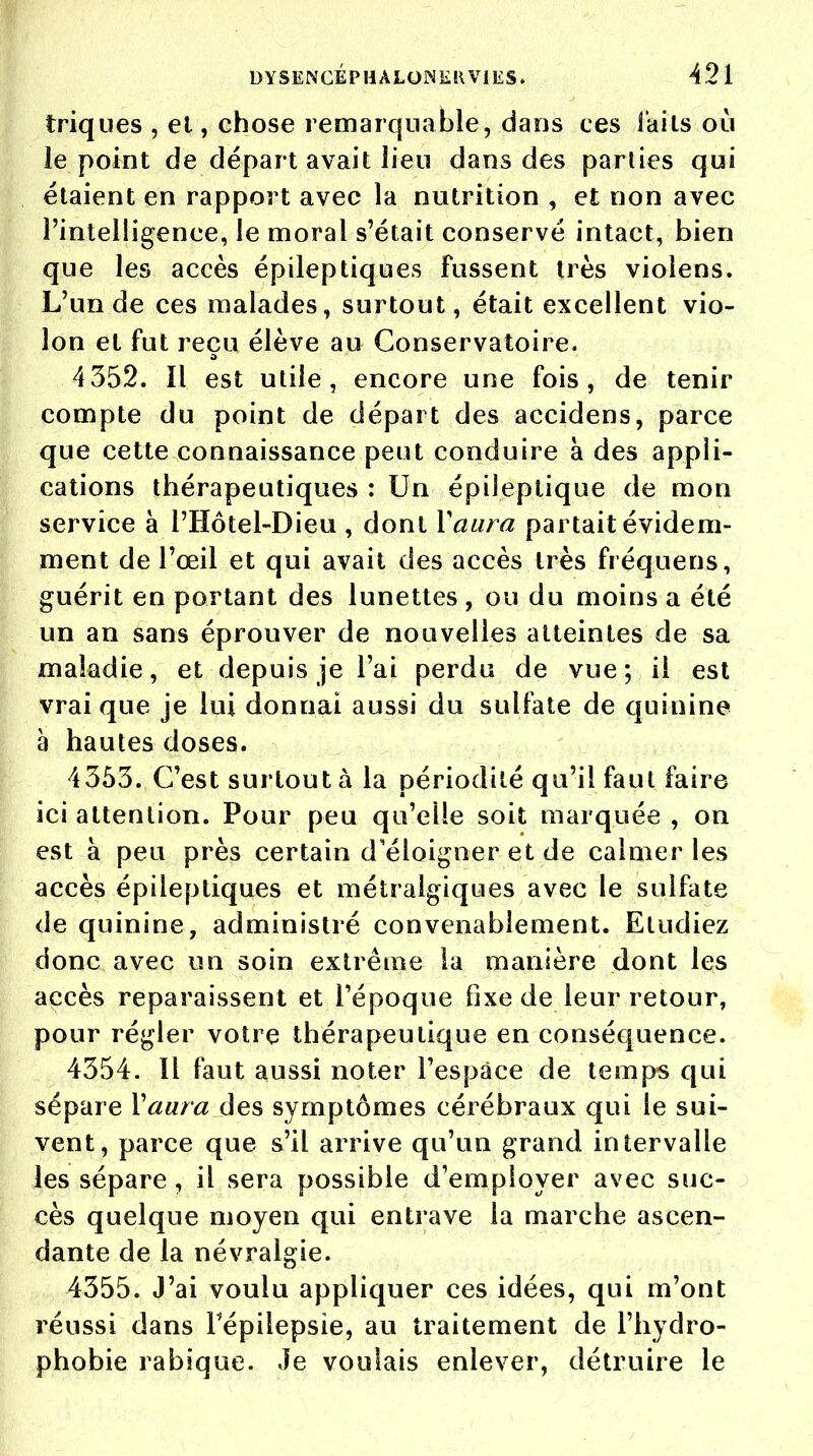 triques , et, chose remarquable, dans ces faits où le point de départ avait lieu dans des parties qui étaient en rapport avec la nutrition , et non avec l'intelligence, le moral s'était conservé intact, bien que les accès épileptiques fussent très violens. L'un de ces malades, surtout, était excellent vio- lon et fut reçu élève au Conservatoire. 4352. Il est utile, encore une fois, de tenir compte du point de départ des accidens, parce que cette connaissance peut conduire à des appli- cations thérapeutiques : Un épileptique de mon service à l'Hôtel-Dieu , dont Yaara partait évidem- ment de l'œil et qui avait des accès très fréquens, guérit en portant des lunettes, ou du moins a été un an sans éprouver de nouvelles atteintes de sa maladie, et depuis je l'ai perdu de vue ; il est vrai que je lui donnai aussi du sulfate de quinine à hautes doses. 4353. C'est surtout à la périodilé qu'il faut faire ici attention. Pour peu qu'elle soit marquée , on est à peu près certain d'éloigner et de calmer les accès épileptiques et métralgiques avec le sulfate de quinine, administré convenablement. Etudiez donc avec un soin extrême la manière dont les accès reparaissent et l'époque fixe de leur retour, pour régler votre thérapeutique en conséquence. 4354. Il faut aussi noter l'espace de temps qui sépare Y.aura des symptômes cérébraux qui le sui- vent, parce que s'il arrive qu'un grand intervalle les sépare , il sera possible d'employer avec suc- cès quelque moyen qui entrave la marche ascen- dante de la névralgie. 4355. J'ai voulu appliquer ces idées, qui m'ont réussi dans Fépilepsie, au traitement de l'hydro- phobie rabique. Je voulais enlever, détruire le
