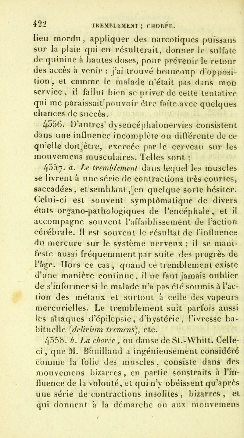 lieu mordu, appliquer des narcotiques puissans sur la plaie qui en résulterait, donner le sulfate de quinine à hautes doses, pour prévenir le retour des accès à venir : j'ai trouvé beaucoup d'opposi- tion , et comme le malade n'était pas dans mon service, il fallut bien se priver de cette tentative qui me paraissait pouvoir être faiteavec quelques chances de succès. 4556. D'autres dysencéphaionervies consistent dans une influence incomplète ou différente de ce qu'elle doit^être, exercée par le cerveau sur les mouvcmens musculaires. Telles sont ; 4357. a. Le tremblement dans lequel les muscles se livrent à une série de contractions très courtes, saccadées, et semblant ,;en quelque sorte hésiter. Celui-ci est souvent symptômalique de divers états organo-pathologiques de l'encéphale , et il accompagne souvent l'affaiblissement de l'action cérébrale. ïl est souvent le résultat de rintluence du mercure sur le système nerveux ; il se mani- feste aussi fréquemment par suite des progrès de Page. Hors ce cas, quand ce tremblement existe d'une manière continue, il ne faut jamais oublier de s'informer si le malade n'a pas été soumis à l'ac- tion des métaux et surtout à celle des vapeurs mercurielles. Le tremblement suit parfois aussi les attaques d'épilepsie, d'hystérie, l'ivresse ha- bituelle (delirhun tremens), etc. 4558, h. La chorce, ou danse de St.-Whitt. Celle- ci , que M. Bouillaud a ingénieusement considéré comme la folie des muscles , consiste dans des mouvemens bizarres , en partie soustraits à l'in- fluence de la volonté, et qui n'y obéissent qu'après une série de contractions insolites, bizarres, et qui donnent à la démarche ou aux mouvemens