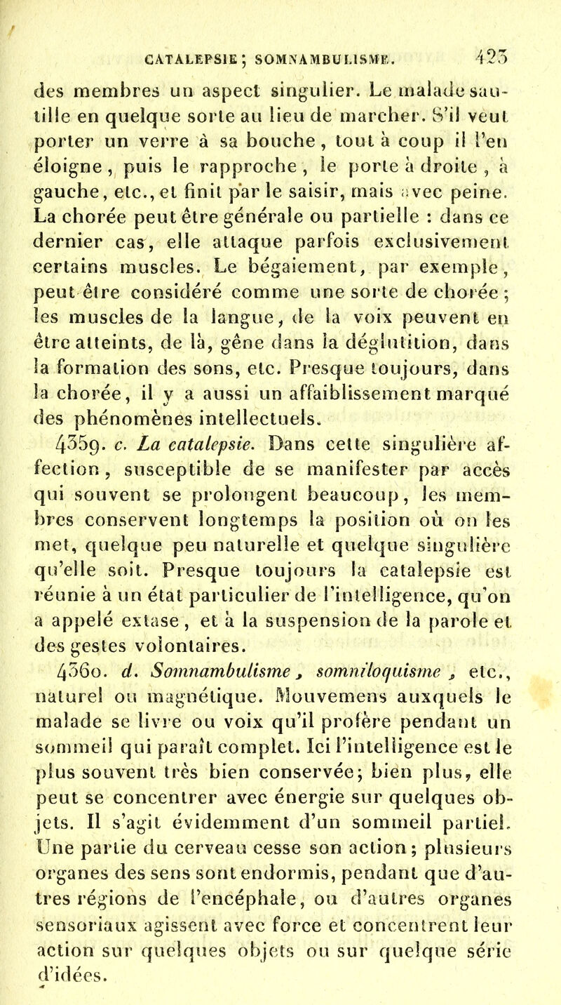 catalepsie; somnambulisme. 425 des membres un aspect singulier. Le malade sau- tille en quelque sorle au lieu de marcher. S'il veut porter un verre à sa bouche, tout à coup il l'en éloigne , puis le rapproche , le porte à droite , à gauche, elc.,ei finit parle saisir, mais avec peine. La chorée peut être générale ou partielle : dans ce dernier cas, elle attaque parfois exclusivement certains muscles. Le bégaiement, par exemple, peut être considéré comme une sorte de chorée ; les muscles de la langue, de la voix peuvent en être atteints, de là, gêne dans la déglutition, dans la formation des sons, etc. Presque toujours, dans la chorée, il y a aussi un affaiblissement marqué des phénomènes intellectuels. 4359. c. La catalepsie. Dans cette singulière af- fection , susceptible de se manifester par accès qui souvent se prolongent beaucoup, les mem- bres conservent longtemps la position où on les met, quelque peu naturelle et quelque singulière qu'elle soit. Presque toujours la catalepsie est réunie à un état particulier de l'intelligence, qu'on a appelé extase , et à la suspension de la parole et des gestes volontaires. 456o. d. Somnambulisme, somniloc/uisme t etc., naturel ou magnétique. Mouvemens auxquels le malade se livre ou voix qu'il profère pendant un sommeil qui paraît complet. Ici l'intelligence est le plus souvent très bien conservée; bien plus, elle peut se concentrer avec énergie sur quelques ob- jets. Il s'agit évidemment d'un sommeil partieL Une partie du cerveau cesse son action; plusieurs organes des sens sont endormis, pendant que d'au- tres régions de l'encéphale, ou d'autres organes sensoriaux agissent avec force et concentrent leur action sur quelques objets ou sur quelque série d'idées.