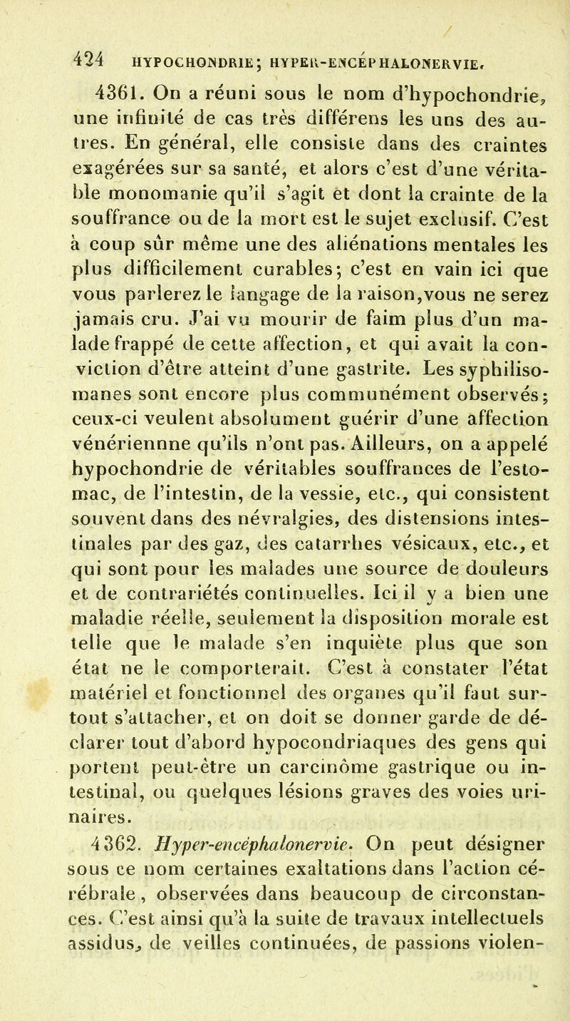 4361. On a réuni sous le nom d'hypochondrie,, une infinité de cas très différens les uns des au- tres. En générai, elle consiste dans des craintes exagérées sur sa santé, et alors c'est d'une vérita- ble monomanie qu'il s'agit et dont la crainte de la souffrance ou de la mort est le sujet exclusif. C'est à coup sûr même une des aliénations mentales les plus difficilement curables; c'est en vain ici que vous parlerez le langage de la raison,vous ne serez jamais cru. J'ai vu mourir de faim plus d'un ma- lade frappé de cette affection, et qui avait la con- viction d'être atteint d'une gastrite. Les syphiliso- manes sont encore plus communément observés; ceux-ci veulent absolument guérir d'une affection vénériennne qu'ils n'ont pas. Ailleurs, on a appelé hypochondrie de véritables souffrances de l'esto- mac, de l'intestin, de la vessie, etc., qui consistent souvent dans des névralgies, des distensions intes- tinales par des gaz, des catarrhes vésicaux, etc., et qui sont pour les malades une source de douleurs et de contrariétés continuelles. Ici il y a bien une maladie réelle, seulement la disposition morale est telle que le malade s'en inquiète plus que son état ne le comporterait. C'est à constater l'état matériel et fonctionnel des organes qu'il faut sur- tout s'attacher, et on doit se donner garde de dé- clarer tout d'abord hypocondriaques des gens qui portent peut-être un carcinome gastrique ou in- testinal, ou quelques lésions graves des voies uri- naires. 4362. Hyper-encéphalonervie. On peut désigner sous ce nom certaines exaltations dans l'action cé- rébrale, observées dans beaucoup de circonstan- ces. C'est ainsi qu'à la suite de travaux intellectuels assidus., de veilles continuées, de passions violen-
