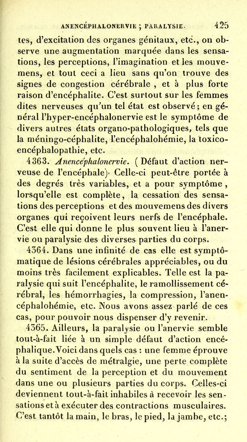 tes, d'excitation des organes génitaux, etc., on ob- serve une augmentation marquée dans les sensa- tions, les perceptions, l'imagination et les mouve- raens, et tout ceci a lieu sans qu'on trouve des signes de congestion cérébrale , et à plus forte raison d'encéphalite. C'est surtout sur les femmes dites nerveuses qu'un tel état est observé ; en gé- néral l'hyper-encéphalonervie est le symptôme de divers autres états organo-pathologiques, tels que la méningo-céphalite, l'encéphalohémie, la toxico- encéphalopathie, etc. 4363. Anencéphalonervie. (Défaut d'action ner- veuse de l'encéphale)' Celle-ci peut-être portée à des degrés très variables, et a pour symptôme , lorsqu'elle est complète, la cessation des sensa- tions des perceptions et des mouvemens des divers organes qui reçoivent leurs nerfs de l'encéphale. C'est elle qui donne le plus souvent lieu à Faner- vie ou paralysie des diverses parties du corps. 4364. Dans une infinité de cas elle est symptô- matique de lésions cérébrales appréciables, ou du moins très facilement explicables. Telle est la pa- ralysie qui suit l'encéphalite, le ramollissement cé- rébral, les hémorrhagies, la compression, l'anen- céphalohémie, etc. Nous avons assez parlé de ces cas, pour pouvoir nous dispenser d'y revenir. 4365. Ailleurs, la paralysie ou l'anervie semble tout-à-fait liée à un simple défaut d'action encé- phalique.Voici dans quels cas : une femme éprouve à la suite d'accès de métralgie, une perte complète du sentiment de la perception et du mouvement dans une ou plusieurs parties du corps. Celles-ci deviennent tout-à-fait inhabiles à recevoir les sen- sations et à exécuter des contractions musculaires. C'est tantôt la main, le bras, le pied? la jambe, etc.;
