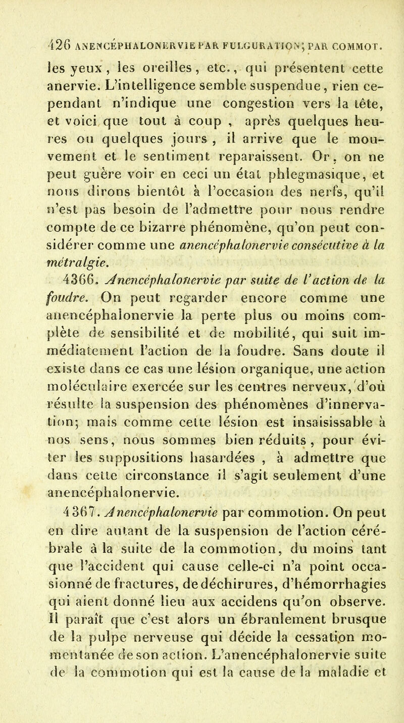 les yeux , les oreilles, etc., qui présentent cette anervie. L'intelligence semble suspendue, rien ce- pendant n'indique une congestion vers la tête, et voici que tout à coup , après quelques heu- res ou quelques jours , il arrive que le mou- vement et le sentiment reparaissent. Or. on ne peut guère voir en ceci un état phlegmasique, et nous dirons bientôt à l'occasion des nerfs, qu'il n'est pas besoin de l'admettre pour nous rendre compte de ce bizarre phénomène, qu'on peut con- sidérer comme une anencéphalonervie consécutive à la tnétr algie. 4366, Anencêplialonervie par suite de l'action de la foudre. On peut regarder encore comme une anencéphaionervie la perte plus ou moins com- plète de sensibilité et de mobilité, qui suit im- médiatement Faction de la foudre. Sans doute il existe dans ce cas une lésion organique, une action moléculaire exercée sur les centres nerveux, d'où résulte la suspension des phénomènes d'innerva- tion; mais comme cette lésion est insaisissable à nos sens, nous sommes bien réduits , pour évi- ter les suppositions hasardées , à admettre que dans celte circonstance il s'agit seulement d'une anencéphaionervie. 4 367. Anencéphaionervie par commotion. On peut en dire autant de la suspension de l'action céré- brale à la suite de la commotion, du moins tant que l'accident qui cause celle-ci n'a point occa- sionné de fractures, de déchirures, d'hémorrhagies qui aient donné lieu aux accidens qu'on observe. Il paraît que c'est alors un ébranlement brusque de la pulpe nerveuse qui décide la cessati.on mo- mentanée de son action. L^anencéphalonervie suite de la commotion qui est la cause de îa maladie et