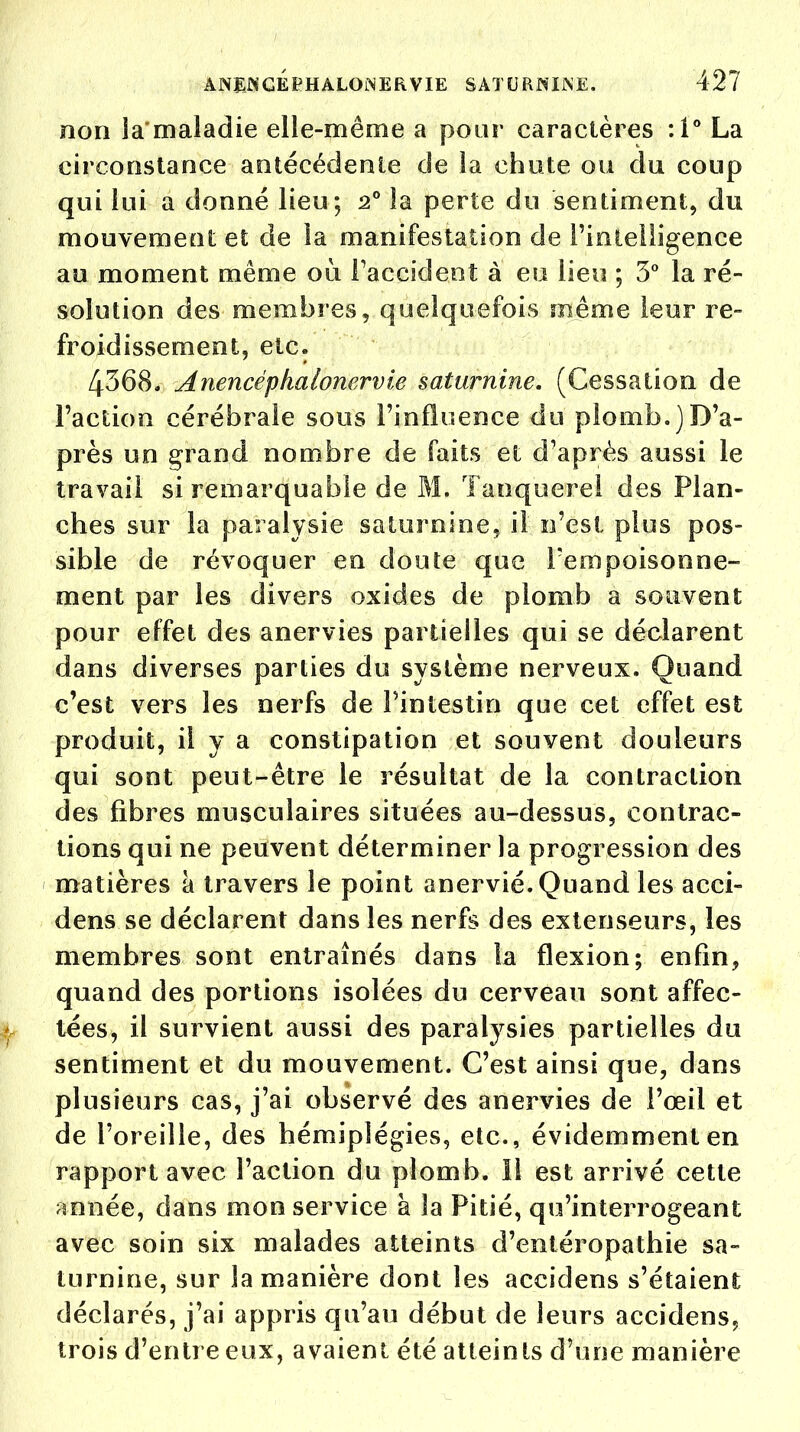 non la'maladie elle-même a pour caractères :1° La circonstance antécédente de la chute ou du coup qui lui a donné lieu; 20 la perte du sentiment, du mouvement et de la manifestation de l'intelligence au moment même où l'accident à eu lieu ; 3° la ré- solution des membres, quelquefois même leur re- froidissement, etc. 4368. Anencéphalonervie saturnine. (Cessation de Faction cérébrale sous l'influence du plomb.)D'a- près un grand nombre de faits et d'après aussi le travail si remarquable de M. Tanquerel des Plan- ches sur la paralysie saturnine, il n'est plus pos- sible de révoquer en doute que l'empoisonne- ment par les divers oxides de plomb a souvent pour effet des anervies partielles qui se déclarent dans diverses parties du système nerveux. Quand c'est vers les nerfs de l'intestin que cet effet est produit, il y a constipation et souvent douleurs qui sont peut-être le résultat de la contraction des fibres musculaires situées au-dessus, contrac- tions qui ne peuvent déterminer la progression des matières à travers le point anervié. Quand les acci- dens se déclarent dans les nerfs des extenseurs, les membres sont entraînés dans la flexion; enfin, quand des portions isolées du cerveau sont affec- tées, il survient aussi des paralysies partielles du sentiment et du mouvement. C'est ainsi que, dans plusieurs cas, j'ai observé des anervies de l'œil et de l'oreille, des hémiplégies, etc., évidemment en rapport avec l'action du plomb, il est arrivé cette année, dans mon service à la Pitié, qu'interrogeant avec soin six malades atteints d'entéropathie sa- turnine, sur la manière dont les accidens s'étaient déclarés, j'ai appris qu'au début de leurs accidens, trois d'entre eux, avaient été atteints d'une manière
