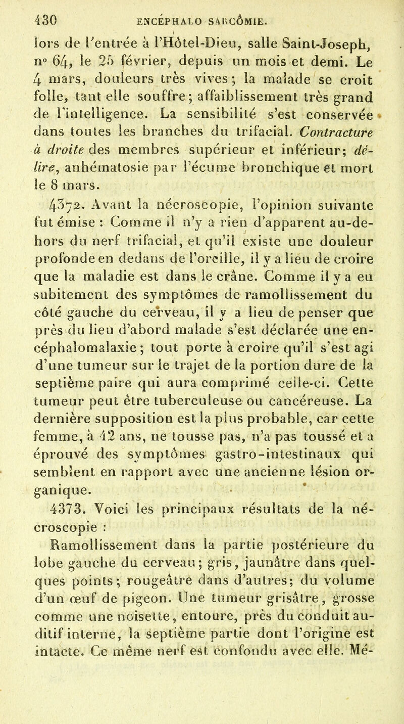 lors de l'entrée à l'Hôtel-Dieu, salle Saint-Joseph, n° 64, le 25 février, depuis un mois et demi. Le 4 mars, douleurs très vives ; la malade se croit folle, tant elle souffre; affaiblissement très grand de l'intelligence. La sensibilité s'est conservée dans toutes les branches du trifacial. Contracture à droite des membres supérieur et inférieur; dé- Ure, anhématosie par l'écume bronchique et mort te 8 mars. 4372. Avant la nécroscopie, l'opinion suivante fut émise : Comme il n'y a rien d'apparent au-de- hors du nerf trifacial, et qu'il existe une douleur profonde en dedans de l'oreille, il y a Heu de croire que la maladie est dans le crâne. Comme il y a eu subitement des symptômes de ramollissement du côté gauche du cerveau, il y a lieu de penser que près du lieu d'abord malade s'est déclarée une en- céphale) mal axie ; tout porte à croire qu'il s'est agi d'une tumeur sur le trajet de la portion dure de la septième paire qui aura comprimé celle-ci. Cette tumeur peut être tuberculeuse ou cancéreuse. La dernière supposition est la plus probable, car cette femme, à 42 ans, ne tousse pas, n'a pas toussé et a éprouvé des symptômes gastro-intestinaux qui semblent en rapport avec une ancienne lésion or- ganique. 4373. Voici les principaux résultats de la né- croscopie : Ramollissement dans la partie postérieure du lobe gauche du cerveau; gris, jaunâtre dans quel- ques points; rougeâtre dans d'autres; du volume d'un œuf de pigeon. Une tumeur grisâtre, grosse comme une noisette, entoure, près du conduit au- ditif interne, la septième partie dont l'origine est intacte. Ce même nerf est confondu avec elle. Mé-