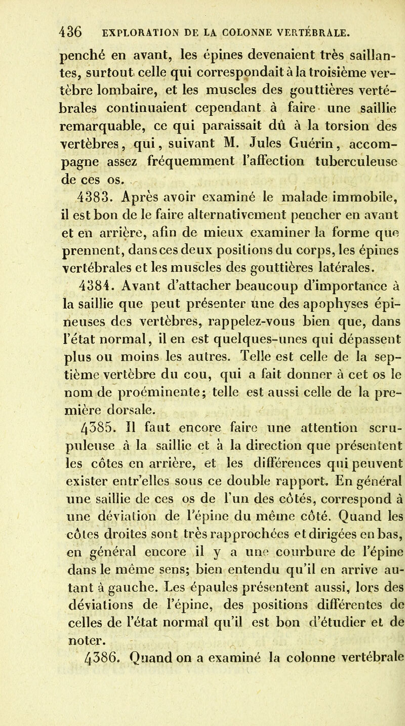 penché en avant, les épines devenaient très saillan- tes, surtout celle qui correspondait à la troisième ver- tèbre lombaire, et les muscles des gouttières verté- brales continuaient cependant à faire une saillie remarquable, ce qui paraissait dû à la torsion des vertèbres, qui, suivant M. Jules Guérin, accom- pagne assez fréquemment l'affection tuberculeuse de ces os. 4383. Après avoir examiné le malade immobile, il est bon de le faire alternativement pencher en avant et en arrière, afin de mieux examiner la forme que prennent, dans ces deux positions du corps, les épines vertébrales et les muscles des gouttières latérales. 4384. Avant d'attacher beaucoup d'importance à la saillie que peut présenter Une des apophyses épi- neuses des vertèbres, rappelez-vous bien que, dans l'état normal, il en est quelques-unes qui dépassent plus ou moins les autres. Telle est celle de la sep- tième vertèbre du cou, qui a fait donner à cet os le nom de proéminente; telle est aussi celle de la pre- mière dorsale. 4385. Il faut encore faire une attention scru- puleuse à la saillie et à la direction que présentent les côtes en arrière, et les différences qui peuvent exister entr'elles sous ce double rapport. En général une saillie de ces os de l'un des côtés, correspond à une déviation de l'épine du même côté. Quand les côtes droites sont très rapprochées et dirigées en bas, en général encore il y a une courbure de l'épine dans le même sens; bien entendu qu'il en arrive au- tant à gauche. Les épaules présentent aussi, lors des déviations de l'épine, des positions différentes de celles de l'état normal qu'il est bon d'étudier et de noter. 4386. Quand on a examiné la colonne vertébrale