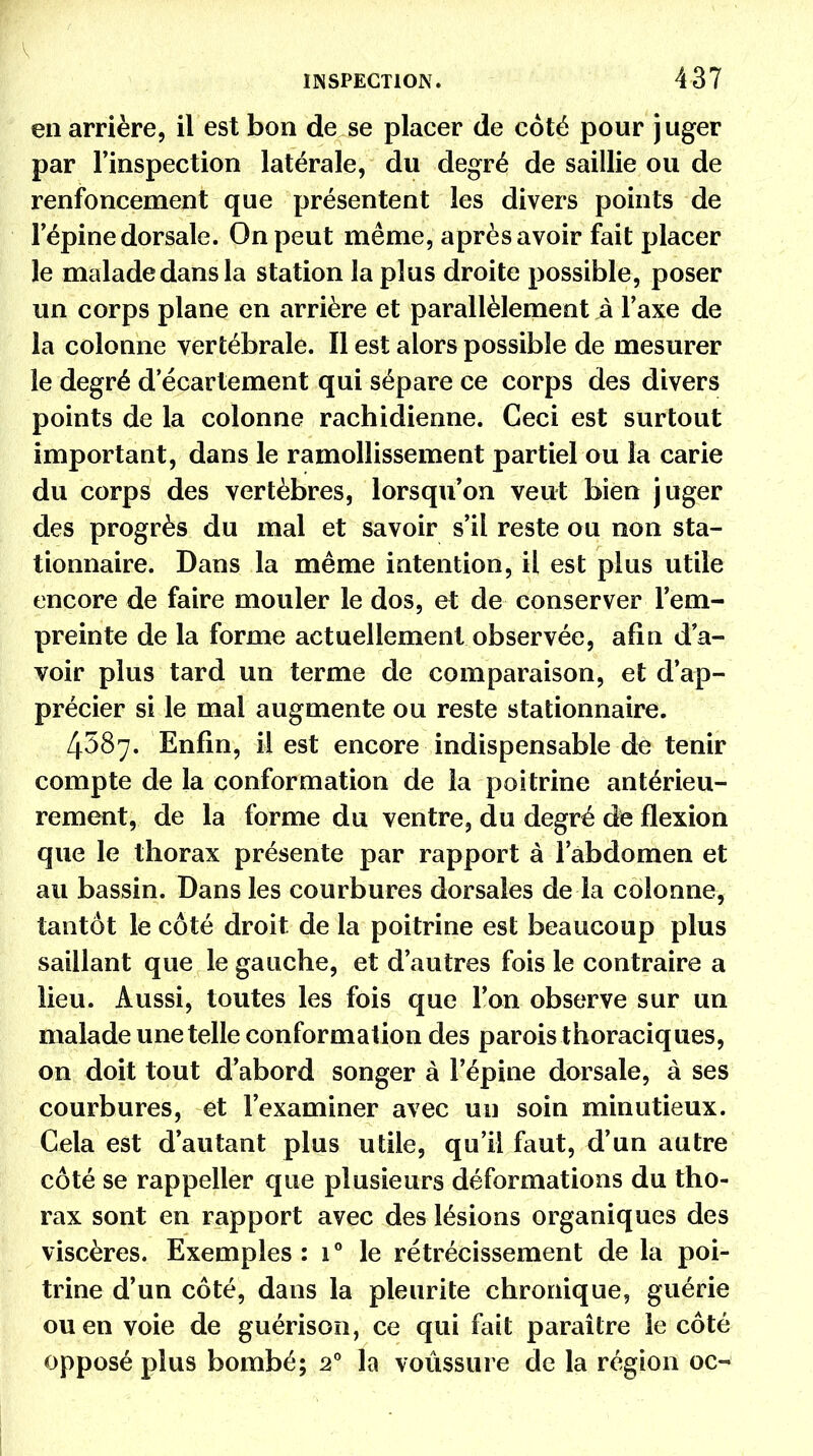 en arrière, il est bon de se placer de coté pour juger par l'inspection latérale, du degré de saillie ou de renfoncement que présentent les divers points de l'épine dorsale. On peut même, après avoir fait placer le malade dans la station la plus droite possible, poser un corps plane en arrière et parallèlement à l'axe de la colonne vertébrale. Il est alors possible de mesurer le degré d ecartement qui sépare ce corps des divers points de la colonne rachidienne. Ceci est surtout important, dans le ramollissement partiel ou la carie du corps des vertèbres, lorsqu'on veut bien juger des progrès du mal et savoir s'il reste ou non sta- tionnaire. Dans la même intention, il est plus utile encore de faire mouler le dos, et de conserver l'em- preinte de la forme actuellement observée, afin d'a- voir plus tard un terme de comparaison, et d'ap- précier si le mal augmente ou reste stationnaire. 4587. Enfin, il est encore indispensable de tenir compte de la conformation de la poitrine antérieu- rement, de la forme du ventre, du degré de flexion que le thorax présente par rapport à l'abdomen et au bassin. Dans les courbures dorsales de la colonne, tantôt le côté droit de la poitrine est beaucoup plus saillant que le gauche, et d'autres fois le contraire a lieu. Aussi, toutes les fois que l'on observe sur un malade une telle conformation des parois thoraciques, on doit tout d'abord songer à l'épine dorsale, à ses courbures, et l'examiner avec un soin minutieux. Cela est d'autant plus utile, qu'il faut, d'un autre côté se rappeller que plusieurs déformations du tho- rax sont en rapport avec des lésions organiques des viscères. Exemples: i° le rétrécissement de la poi- trine d'un côté, dans la pleurite chronique, guérie ou en voie de guérison, ce qui fait paraître le côté opposé plus bombé; 20 la voussure de la région oc-