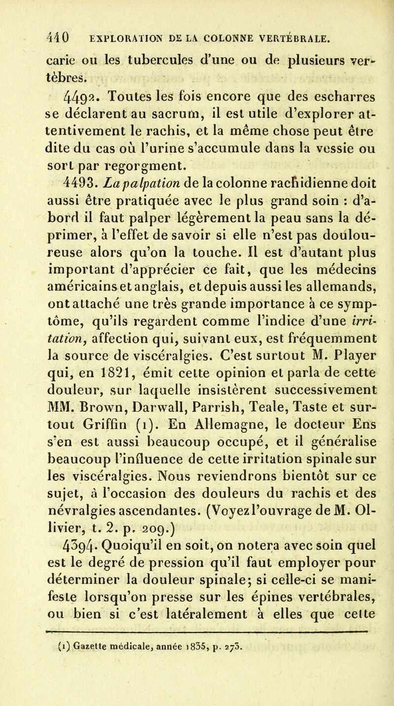 carie ou les tubercules d'une ou de plusieurs ver* tèbres. 4492* Toutes les fois encore que des escharres se déclarent au sacrum, il est utile d'explorer at- tentivement le rachis, et la même chose peut être dite du cas où l'urine s'accumule dans la vessie ou sort par regorgment. 4493. Lapalpation de la colonne racnidienne doit aussi être pratiquée avec le plus grand soin : d'a- bord il faut palper légèrement la peau sans la dé- primer, à l'effet de savoir si elle n'est pas doulou- reuse alors qu'on la touche. Il est d'autant plus important d'apprécier ce fait, que les médecins américains et anglais, et depuis aussi les allemands, ont attaché une très grande importance à ce symp- tôme, qu'ils regardent comme l'indice d'une irri- tation, affection qui, suivant eux, est fréquemment la source de viscéraîgies. C'est surtout M. Player qui, en 1821, émit cette opinion et parla de cette douleur, sur laquelle insistèrent successivement MM. Brown, Darwall, Parrish, Teale, Taste et sur- tout Griffin (1). En Allemagne, le docteur Ens s'en est aussi beaucoup occupé, et il généralise beaucoup l'influence de cette irritation spinale sur les viscéraîgies. Nous reviendrons bientôt sur ce sujet, à l'occasion des douleurs du rachis et des névralgies ascendantes. (Voyezl'ouvrage de M. 01- livier, t. 2. p, 209.) 4394. Quoiqu'il en soit, on notera avec soin quel est le degré de pression qu'il faut employer pour déterminer la douleur spinale; si celle-ci se mani- feste lorsqu'on presse sur les épines vertébrales, ou bien si c'est latéralement à elles que cette (1) Gazette médicale, année 1835, p. 2/3.