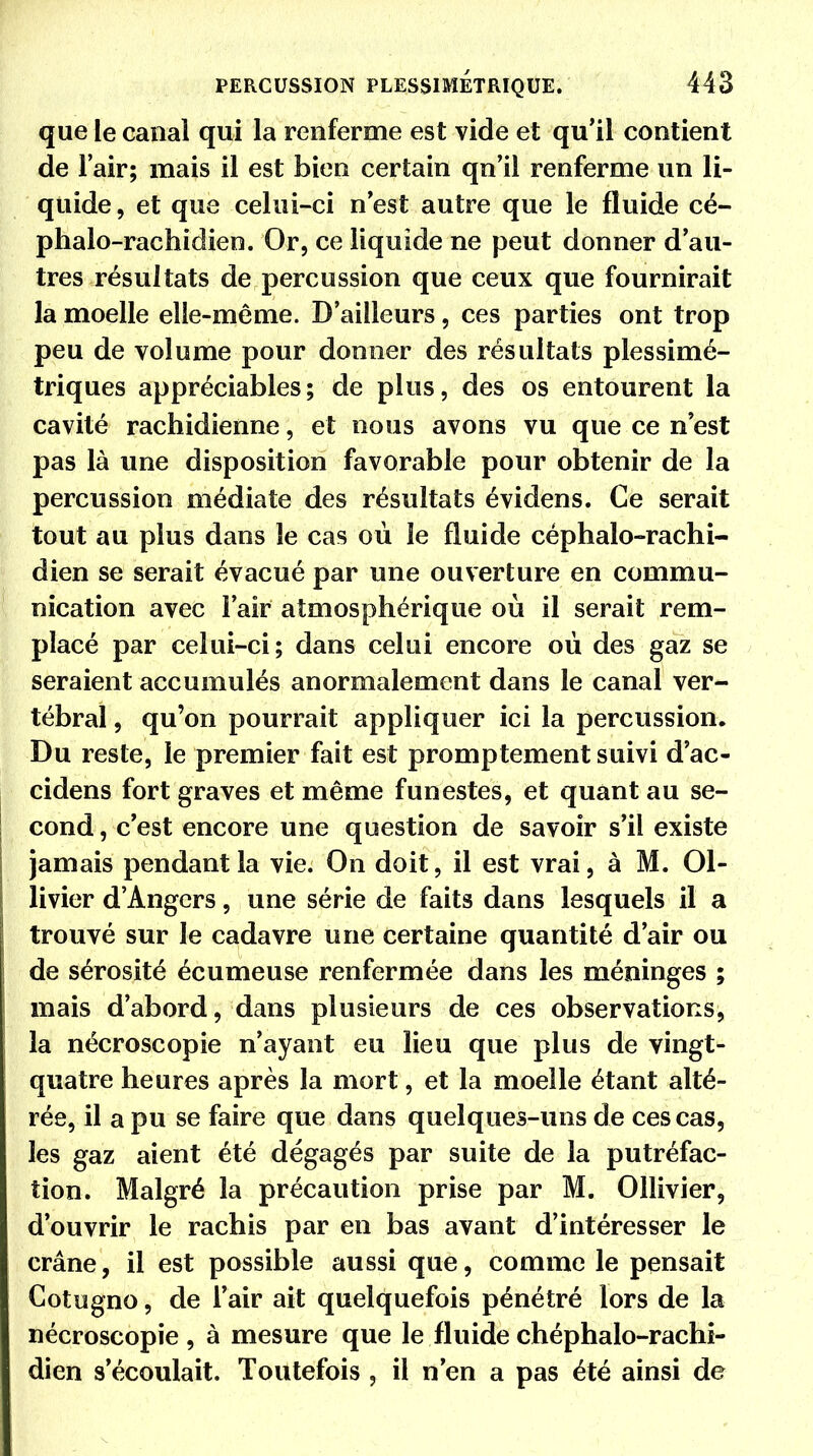 que le canal qui la renferme est vide et qu'il contient de l'air; mais il est bien certain qn'il renferme un li- quide , et que celui-ci n est autre que le fluide cé- phalo-rachidien. Or, ce liquide ne peut donner d'au- tres résultats de percussion que ceux que fournirait la moelle elle-même. D'ailleurs, ces parties ont trop peu de volume pour donner des résultats plessimé- triques appréciables; de plus, des os entourent la cavité rachidienne, et nous avons vu que ce n est pas là une disposition favorable pour obtenir de la percussion médiate des résultats évidens. Ce serait tout au plus dans le cas où le fluide céphalo-rachi- dien se serait évacué par une ouverture en commu- nication avec l'air atmosphérique où il serait rem- placé par celui-ci; dans celui encore où des gaz se seraient accumulés anormalement dans le canal ver- tébral , qu'on pourrait appliquer ici la percussion. Du reste, le premier fait est promptement suivi d'ac- cidens fort graves et même funestes, et quant au se- cond, c'est encore une question de savoir s'il existe jamais pendant la vie. On doit, il est vrai, à M. 01- livier d'Angers, une série de faits dans lesquels il a trouvé sur le cadavre une certaine quantité d'air ou de sérosité écumeuse renfermée dans les méninges ; mais d'abord, dans plusieurs de ces observations, la nécroscopie n'ayant eu lieu que plus de vingt- quatre heures après la mort, et la moelle étant alté- rée, il a pu se faire que dans quelques-uns de ces cas, les gaz aient été dégagés par suite de la putréfac- tion. Malgré la précaution prise par M. Ollivier, d'ouvrir le rachis par en bas avant d'intéresser le crâne, il est possible aussi que, comme le pensait Cotogno, de l'air ait quelquefois pénétré lors de la nécroscopie , à mesure que le fluide chéphalo-rachi- dien s'écoulait. Toutefois , il n'en a pas été ainsi de
