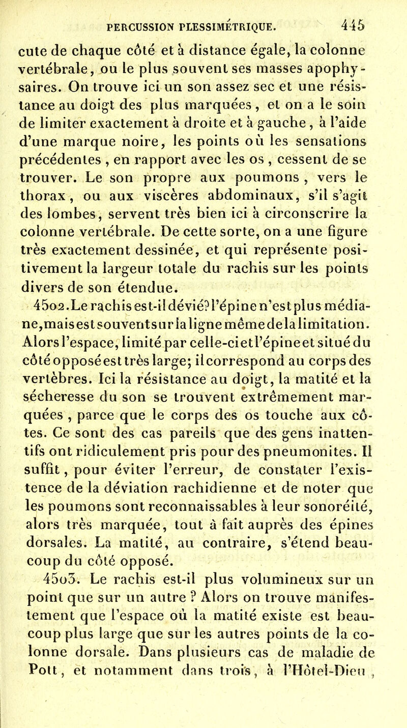 cute de chaque côté et à distance égale, la colonne vertébrale, ou le plus souvent ses masses apophy- saires. On trouve ici un son assez sec et une résis- tance au doigt des plus marquées , et on a le soin de limiter exactement à droite et à gauche , à l'aide d'une marque noire, les points où les sensations précédentes , en rapport avec les os , cessent de se trouver. Le son propre aux poumons , vers le thorax, ou aux viscères abdominaux, s'il s'agil des lombes, servent très bien ici à circonscrire la colonne vertébrale. De cette sorte, on a une figure très exactement dessinée, et qui représente posi- tivement la largeur totale du rachis sur les points divers de son étendue. 45o2.Le rachis est-iSdévié?l'épinen'estplus média- ne,mais est souventsur la ligne même de la limitation. Alors l'espace, limité par celle-cietl'épineet situé du côté opposéest très large; ilcorrespond au corps des vertèbres. Ici la résistance au doigt, la matité et la sécheresse du son se trouvent extrêmement mar- quées , parce que le corps des os touche aux cô- tes. Ce sont des cas pareils que des gens inatten- tifs ont ridiculement pris pour des pneumonites. Il suffit, pour éviter l'erreur, de constater l'exis- tence de la déviation rachidienne et de noter que les poumons sont reconnaissables à leur sonoréité, alors très marquée, tout à fait auprès des épines dorsales. La matité, au contraire, s'étend beau- coup du côté opposé. 45o3. Le rachis est-il plus volumineux sur un point que sur un autre ? Alors on trouve manifes- tement que l'espace où la matité existe est beau- coup plus large que sur les autres points de la co- lonne dorsale. Dans plusieurs cas de maladie de Pott, et notamment dans trois, à l'Hôtcl-Dieu ,